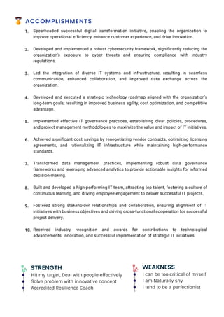 STRENGTH
Hit my target, Deal with people effectively
Solve problem with innovative concept
Accredited Resilience Coach
WEAKNESS
I can be too critical of myself
I am Naturally shy
I tend to be a perfectionist
ACCOMPLISHMENTS
Spearheaded successful digital transformation initiative, enabling the organization to
improve operational efficiency, enhance customer experience, and drive innovation.
Developed and implemented a robust cybersecurity framework, significantly reducing the
organization's exposure to cyber threats and ensuring compliance with industry
regulations.
Led the integration of diverse IT systems and infrastructure, resulting in seamless
communication, enhanced collaboration, and improved data exchange across the
organization.
Developed and executed a strategic technology roadmap aligned with the organization's
long-term goals, resulting in improved business agility, cost optimization, and competitive
advantage.
Implemented effective IT governance practices, establishing clear policies, procedures,
and project management methodologies to maximize the value and impact of IT initiatives.
Achieved significant cost savings by renegotiating vendor contracts, optimizing licensing
agreements, and rationalizing IT infrastructure while maintaining high-performance
standards.
Transformed data management practices, implementing robust data governance
frameworks and leveraging advanced analytics to provide actionable insights for informed
decision-making.
Built and developed a high-performing IT team, attracting top talent, fostering a culture of
continuous learning, and driving employee engagement to deliver successful IT projects.
Fostered strong stakeholder relationships and collaboration, ensuring alignment of IT
initiatives with business objectives and driving cross-functional cooperation for successful
project delivery.
Received industry recognition and awards for contributions to technological
advancements, innovation, and successful implementation of strategic IT initiatives.
1.
2.
3.
4.
5.
6.
7.
8.
9.
10.
 