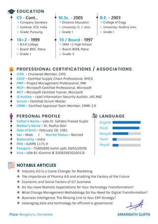 EDUCATION
M.Sc. - 2005
Distance Education
University: G. J. Univ.
Grade: I
10 / Board - 1997
SKM +2 High School
Board: BSEB, Patna
Grade: II
CS - Cont...
Company Secretary
Institute: ICSI, India
Grade: Pursuing
B.E. - 2003
College of Engg.
University: Andhra Univ.
Grade: I
10+2 - 1999
B.S.R College
Board: BIEC, Patna
Grade: I
PERSONAL PROFILE
Father’s Name - Late Dr. Sahdeo Prasad Gupta
Mother’s Name - Dr. Radha Devi
Date of Birth - February 28, 1981
Sex - Male | Marital Status - Married
Nationality - India
PAN - AJXPN 1175 H
Passport - T5485886 (valid upto 28/05/2029)
Visa - USA B1 (Control # 20082983620013)





LANGUAGE
PROFESSIONAL CERTIFICATIONS / ASSOCIATIONS
CIPD - Chartered Member, CIPD
CSCP - Certified Supply Chain Professional, APICS
PMP - Project Management Professional, PMI
MCP - Microsoft Certified Professional, Microsoft
MCT - Microsoft Certified Trainer, Microsoft
IS Auditor - Lead Information Security Auditor, JAS ANZ
Scrum - Certified Scrum Master
CMMI - Certified Appraisal Team Member, CMMi 2.0
AMARNATH GUPTA
Place: Bengaluru, Karnataka
Industry 4.0 is a Game Changer for Marketing
The importance of Pharma 4.0 and enabling the Factory of the Future
Economic and Social Factors of ICT business
Do You Have Realistic Expectations for Your Technology Transformation?
What Change Management Methodology Do You Need for Digital Transformation?
Business Intelligence: The Missing Link to Your ERP Strategy?
Leveraging data and technology for efficient e-governance







NOTABLE ARTICLES
 