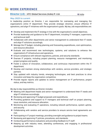 WORK EXPERIENCE
Director (L8) - HTC Global Services (India) P. Ltd. India
In leadership position as Director, I am responsible for overseeing and managing the
organization's entire IT department. They provide strategic direction, ensure effective IT
operations, and align IT initiatives with the organization's goals. My key Job responsibilities are:
Develop and implement the IT strategy in line with the organization's overall objectives.
Provide leadership and guidance to the IT department, including IT managers, supervisors,
and technical staff.
Collaborate with other departments and senior management to understand their IT needs
and align IT solutions accordingly.
Manage the IT budget, including planning and forecasting expenditures, cost optimization,
and resource allocation.
Evaluate and recommend new technologies, systems, and solutions to enhance the
organization's IT infrastructure and operations.
Ensure compliance with relevant regulations, policies, and security standards.
Oversee IT projects, including project planning, resource management, and monitoring
project progress and quality.
Foster a culture of innovation, collaboration, and continuous improvement within the IT
department.
Develop and maintain strong relationships with vendors, service providers, and strategic
partners.
Stay updated with industry trends, emerging technologies, and best practices to drive
innovation and keep the organization competitive.
Provide regular reports and updates to senior management on IT performance, project
status, and key metrics.
My day-to-day responsibilities as Director includes:
Meeting with department heads and senior management to understand their IT needs and
align IT initiatives accordingly.
Reviewing and approving IT budget proposals and expenditures.
Providing guidance and support to IT managers and technical staff on project planning,
issue resolution, and resource allocation.
Monitoring and evaluating IT operations, including network performance, system uptime,
and security.
Collaborating with vendors and service providers to ensure service level agreements are
met.
Participating in IT project meetings, providing oversight and guidance to project teams.
Reviewing and approving IT policies, procedures, and standards.
Conducting performance evaluations and providing feedback to IT staff.
Keeping up with industry news, attending conferences, and engaging in professional
development activities.
May 2023 to current
◙
◙
◙
◙
◙
◙
◙
◙
◙
◙
◙
◙
◙
◙
◙
◙
◙
◙
◙
◙
 