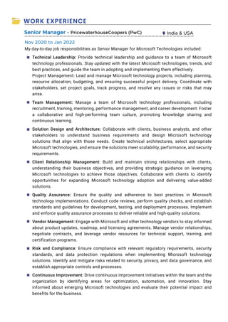 WORK EXPERIENCE
Senior Manager - PricewaterhouseCoopers (PwC) India  USA
My day-to-day job responsibilities as Senior Manager for Microsoft Technologies included:
Technical Leadership: Provide technical leadership and guidance to a team of Microsoft
technology professionals. Stay updated with the latest Microsoft technologies, trends, and
best practices, and guide the team in adopting and implementing them effectively.
Project Management: Lead and manage Microsoft technology projects, including planning,
resource allocation, budgeting, and ensuring successful project delivery. Coordinate with
stakeholders, set project goals, track progress, and resolve any issues or risks that may
arise.
Team Management: Manage a team of Microsoft technology professionals, including
recruitment, training, mentoring, performance management, and career development. Foster
a collaborative and high-performing team culture, promoting knowledge sharing and
continuous learning.
Solution Design and Architecture: Collaborate with clients, business analysts, and other
stakeholders to understand business requirements and design Microsoft technology
solutions that align with those needs. Create technical architectures, select appropriate
Microsoft technologies, and ensure the solutions meet scalability, performance, and security
requirements.
Client Relationship Management: Build and maintain strong relationships with clients,
understanding their business objectives, and providing strategic guidance on leveraging
Microsoft technologies to achieve those objectives. Collaborate with clients to identify
opportunities for expanding Microsoft technology adoption and delivering value-added
solutions.
Quality Assurance: Ensure the quality and adherence to best practices in Microsoft
technology implementations. Conduct code reviews, perform quality checks, and establish
standards and guidelines for development, testing, and deployment processes. Implement
and enforce quality assurance processes to deliver reliable and high-quality solutions.
Vendor Management: Engage with Microsoft and other technology vendors to stay informed
about product updates, roadmap, and licensing agreements. Manage vendor relationships,
negotiate contracts, and leverage vendor resources for technical support, training, and
certification programs.
Risk and Compliance: Ensure compliance with relevant regulatory requirements, security
standards, and data protection regulations when implementing Microsoft technology
solutions. Identify and mitigate risks related to security, privacy, and data governance, and
establish appropriate controls and processes.
Continuous Improvement: Drive continuous improvement initiatives within the team and the
organization by identifying areas for optimization, automation, and innovation. Stay
informed about emerging Microsoft technologies and evaluate their potential impact and
benefits for the business.
Nov 2020 to Jan 2022
◙
◙
◙
◙
◙
◙
◙
◙
 