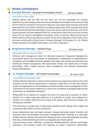 WORK EXPERIENCE
Practice Director - Routeget Technologies Limited India  MENA
Working directly with the CEO and the Team, you will be responsible for creating,
implementing, and managing sales and revenue development strategies and activities to help
the firm meet its immediate and long-term objectives. fiery, determined, laser-like, and wholly
responsible for one's actions. Meeting or exceeding sales quotas while travelling extensively
(both domestically and internationally) to meet with clients, seal the transaction, and recruit
channel partners. We have deployed EPM Tool on Microsoft Project Server and are currently
using it for all resource management and project status monitoring. While serving several
client locations and business partners in Qatar, Oman, Ghana, Malaysia, and Sri Lanka, I have
also been working with sibling Concern Company Routeget Technologies Pvt. Ltd. (Wholly
owned subsidiary of Routeget Technologies LLC, USA) on deputation.
June 2014 to Dec 2020
Programme Manager - NetSoft Group Saudi Arabia
Technical and management duties for Microsoft Dynamics Programme Management,
covering the gamut from procurement to development to deployment to implementation.
Compliance with all CMMi processes related to Sure Step, such as Resource allocation and
distribution, Project management, Risk assessment, Review and certification of Project
deliverables, Phase Tollgate Reviews, Client management, and Offshore Development
Process Management.
December 2011 to January 2014
Sr. Project Manager - IMC Global Technologies India  USA
Creating efficient channels of communication between the project team and the rest of the
company and the relevant departments is essential. Leadership of on-site and offshore
project and agile teams via the development of team members and encouragement of their
commitment to the project's objectives, as well as the completion of assigned tasks and the
achievement of established milestones.
Responsible for all aspects of a project's life cycle, from planning to execution to rollout,
whether it's a single large-scale endeavour or a collection of smaller ones happening in
parallel. This includes determining the scope of the project, determining the budget, and
developing a schedule.
Find and bring on enough help to meet project deadlines while staying under budget and
according to Blue Heart contracts and policies.
Using fundamental Lean and Agile concepts, manage day-to-day project activities and
resources while also presiding over project management team meetings (e.g. Daily Mgt,
Problem solving, Standup, Retrospective). Keeping an eye on how well employees are doing
their jobs, conducting thorough reviews, and applying any lessons gained.
Communicating across leadership, recognising interdependencies between technology,
operations, and business needs, and reporting on project milestones, deliverables,
June 2008 to November 2011
 