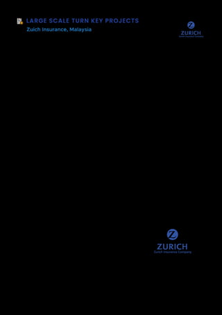 LARGE SCALE TURN KEY PROJECTS
Zuich Insurance, Malaysia
Background  Scope of Work
Zurich Insurance Group Ltd is a Swiss insurance company, headquartered in Zürich, and
the country's largest insurer. As of 2021, the group is the world's 112th
largest public
company according to Forbes' Global 2000s list, and in 2011, it ranked 94th
in Interbrand's
top 100 brands.
Zurich is uniquely positioned in Malaysia where we offer a wide range of Insurance and
Takaful solutions – covering conventional products of Life Insurance, General Insurance,
Takaful Insurance products, etc.
In today's competitive business landscape, delivering exceptional customer service is a
crucial differentiator for Zurich Insurance. Customers expect prompt, efficient, and
personalized support throughout their insurance journey, from policy inquiries to claims
settlement.
To address these challenges and enhance the overall customer experience, Zurich
Insurance needed to streamline their customer service processes. Streamlining customer
service involves evaluating and optimizing existing processes, leveraging technology and
automation, and empowering both customers and customer service representatives with
the right tools and resources.
By streamlining customer service, Zurich Insurance achieved several benefits. Firstly, it
improved operational efficiency by eliminating manual tasks, reducing redundancies, and
automating routine processes. This allows customer service representatives to focus on
more complex and value-added interactions with customers, thereby increasing
productivity.
Technology Used
Integration with existing SAP CRM
Dynamics 365 Service Cloud
Microsoft PowerPlatform
Automation AnyWhere
Microsoft Teams
Modern Workplace with O365
Budget: USD 6.2M
Team Size: 38
Timeframe: 24 Months
Methodology: Lean Agile
Sites Connected: 12
 
