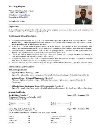 Ravi Nagalingam
PO Box: 4668, Doha, State of Qatar
Mobile: +974 7033 6115
E-Mail:nrave4@gmail.com
Date of birth: 05 May 1980
Nationality: Sri Lankan
OBJECTIVE:
A Sales Management position that will effectively utilize acquired expertise, creative talents and commitment to
excellence. Desire a position with career growth potential.
SUMMARY OF QUALIFICATIONS:
 Innovative professional with 10+ years of sales & marketing experience within the B2B, Key Accounts, retail, dealer,
pharmaceutical, construction industries and the skills to drive business growth, capitalize on new revenue potential,
and manage all aspects of daily business operations.
 Expertise in IT, Mobile, Home appliances, Luxury Watches/ jewellery, Pharmaceutical, Sanitary ware sales, client
relations and needs assessment, marketing, purchasing, administration, and staff training, supervision and motivation.
 Proactive leader with refined business expertise and exemplary people skills. Facilitate a team approach to achieve
organizational objectives, increase productivity and enhance employee morale.
 Quick study, with an ability to easily grasp and put into application new ideas, concepts, methods and technologies.
Dedicated, innovative and self-motivated team player/builder.
 Exceptional leadership, organizational, oral/written communication, interpersonal, analytical, and problem resolution
skills. Thrive in both independent and collaborative work environments.
 Proficient in the use of various computer programs and applications including Windows, Apple Mac, Microsoft office.
EDUCATION QUALIFICATIONS
Professional Qualification
 Apple Sales Online Training (ASTO)
Successfully achieved the highest recognition of Apple Sales Professional and Apple Product Professional levels.
 Institute of Supply & Material Management, Colombo 07
Followed a Diploma at Institute of Supply & Material Management, which covers all aspects of Logistics &
Procurement.
 Sri Lanka Export Development Board, 42 NawamMawatha, Colombo-02
Successfully completed a Course conducted by Sri Lanka Export Development Board on Import & Export Procedures.
Academic Qualification
Royal College, Colombo 07 August 1997 – December 1999
Department of Examinations, Sri Lanka – 2000
G.C.E. Advanced Level
Chemistry ............................C
Physics ................................C
Zoology ...............................C
Botany .................................S
Christ King College, Tudella, Ja-ela August 1986 – December 1996
Dept, of Examinations, Sri Lanka – 1999
G.C.E Ordinary LevelSeven (7) ‘Distinctions’ and One (1) ‘Credit’
Sinhala ................................D
English ................................D
Mathematics ........................D
Science ................................D
Commerce & accounts ........D
Social Studies .....................D
Arts .....................................D
Religion ..............................C
 