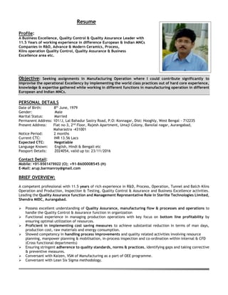 Resume
Profile:
A Business Excellence, Quality Control & Quality Assurance Leader with
11.5 Years of working experience in difference European & Indian MNCs
Companies in R&D, Advance & Modern Ceramics, Process,
Kilns operation Quality Control, Quality Assurance & Business
Excellence area etc.
Objective: Seeking assignments in Manufacturing Operation where I could contribute significantly to
improvise the operational Excellency by implementing the world class practices out of hard core experience,
knowledge & expertise gathered while working in different functions in manufacturing operation in different
European and Indian MNCs.
PERSONAL DETAILS
Date of Birth: 8th
June, 1979
Gender: Male
Marital Status: Married
Permanent Address: 101/J, Lal Bahadur Sastry Road, P.O: Konnagar, Dist: Hooghly, West Bengal - 712235
Present Address: Flat no-3, 2nd
Floor, Rajesh Apartment, Umaji Colony, Bansilal nagar, Aurangabad,
Maharastra -431001
Notice Period: 2 months
Current CTC: INR 13.56 Lacs
Expected CTC: Negotiable
Language Known: English, Hindi & Bengali etc
Passport Details: Z024054, valid up to: 23/11/2016
Contact Detail:
Mobile: +91-9561479922 (O); +91-8600008545 (H)
E-Mail: arup.barmanroy@gmail.com
BRIEF OVERVIEW:
A competent professional with 11.5 years of rich experience in R&D, Process, Operation, Tunnel and Batch Kilns
Operation and Production, Inspection & Testing, Quality Control & Assurance and Business Excellence activities.
Leading the Quality Assurance function and Management Representative Role in Sterlite Technologies Limited,
Shendra MIDC, Aurangabad.
 Possess excellent understanding of Quality Assurance, manufacturing flow & processes and operations to
handle the Quality Control & Assurance function in organization
 Functional experience in managing production operations with key focus on bottom line profitability by
ensuring optimal utilization of resources.
 Proficient in implementing cost saving measures to achieve substantial reduction in terms of man days,
production cost, raw materials and energy consumption.
 Showed competency in handling process improvements and quality related activities involving resource
planning, manpower planning & mobilisation, in-process inspection and co-ordination within internal & CFD
(Cross functional departments)
 Ensuring stringent adherence to quality standards, norms & practices, identifying gaps and taking corrective
& preventive measures.
 Conversant with Kaizen, VSM of Manufacturing as a part of OEE programme.
 Conversant with Lean Six Sigma methodology.
 