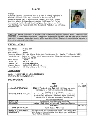 Resume
Profile:
A Graduate Ceramics Engineer with near to 12 Years of working experience in
different European & Indian MNCs Companies in the areas like R&D,
Business Excellence / WCM, Quality Control & Quality Assurance, Customer
Assurance, Advance & Modern Ceramics and Vitrified Process, Soft Ferrites
Manufacturing, Vitrified Bonded Abrasives, Optical Glass Preform and Optical
Fiber Manufacturing, Tunnel & Batch Kilns Operation & Production and Refractory
Maintenance etc.
Objective: Seeking assignments in Manufacturing Operation in Ceramics Industries where I could contribute
significantly to improvise the operational Excellency by implementing the world class practices out of hard core
experience, knowledge & expertise gathered while working in different functions in manufacturing operation in
different European and Indian MNCs.
PERSONAL DETAILS
Date of Birth: 8th
June, 1979
Gender: Male
Marital Status: Married
Permanent Address: 101/J, Lal Bahadur Sastry Road, P.O: Konnagar, Dist: Hooghly, West Bengal - 712235
Present Address: Flat no-3, 2nd
Floor, Rajesh Apartment, Umaji Colony, Bansilal nagar, Aurangabad,
Maharastra -431001
Notice Period: 2 months
Current CTC: INR 13.56 Lacs
Expected CTC: 40% hike (Negotiable)
Language Known: English, Hindi & Bengali etc
Passport Details: Z024054, valid up to: 23/11/2016
Contact Detail:
Mobile: +91-9561479922 (O); +91-8600008545 (H)
E-Mail: arup.barmanroy@gmail.com
BRIEF OVERVIEW:
From To
Jun.2004 Mar.2007
A - NAME OF COMPANY: EPCOS (Ferrites) India Pvt. Ltd. (EPCOS AG is a leading
manufacturer of electronic components and modules
headquartered in Munich)
PRODUCTS OF THE COMPANY Capacitors, Ferrites, Inductors, Resistors, Surface Acoustic
Wave Devices, Waveguide Components. Epcos is a leading
manufacturer of electronic components and modules
headquartered in Munich
REPORTING TO Development Head- Ferrite Division India
DESIGNATION Engineer -R&D – Material, Process & Product development
Apr.2007 Oct.2010
B - NAME OF COMPANY Saint-Gobain Abrasives
PRODUCTS OF THE COMPANY Vitrified Bonded Abrasives Grinding Wheels, Glass Bond Mix etc
REPORTING TO Adm. Reporting - Manufacturing Head Nagpur plant and Process
Head –Vitrified Operation
 
