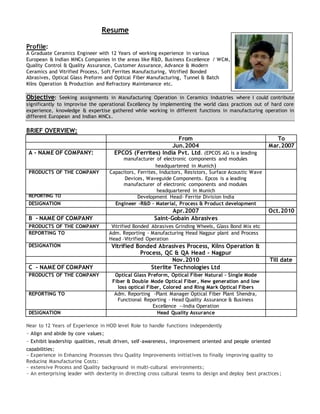Resume
Profile:
A Graduate Ceramics Engineer with 12 Years of working experience in various
European & Indian MNCs Companies in the areas like R&D, Business Excellence / WCM,
Quality Control & Quality Assurance, Customer Assurance, Advance & Modern
Ceramics and Vitrified Process, Soft Ferrites Manufacturing, Vitrified Bonded
Abrasives, Optical Glass Preform and Optical Fiber Manufacturing, Tunnel & Batch
Kilns Operation & Production and Refractory Maintenance etc.
Objective: Seeking assignments in Manufacturing Operation in Ceramics Industries where I could contribute
significantly to improvise the operational Excellency by implementing the world class practices out of hard core
experience, knowledge & expertise gathered while working in different functions in manufacturing operation in
different European and Indian MNCs.
BRIEF OVERVIEW:
From To
Jun.2004 Mar.2007
A - NAME OF COMPANY: EPCOS (Ferrites) India Pvt. Ltd. (EPCOS AG is a leading
manufacturer of electronic components and modules
headquartered in Munich)
PRODUCTS OF THE COMPANY Capacitors, Ferrites, Inductors, Resistors, Surface Acoustic Wave
Devices, Waveguide Components. Epcos is a leading
manufacturer of electronic components and modules
headquartered in Munich
REPORTING TO Development Head- Ferrite Division India
DESIGNATION Engineer -R&D – Material, Process & Product development
Apr.2007 Oct.2010
B - NAME OF COMPANY Saint-Gobain Abrasives
PRODUCTS OF THE COMPANY Vitrified Bonded Abrasives Grinding Wheels, Glass Bond Mix etc
REPORTING TO Adm. Reporting - Manufacturing Head Nagpur plant and Process
Head –Vitrified Operation
DESIGNATION Vitrified Bonded Abrasives Process, Kilns Operation &
Process, QC & QA Head - Nagpur
Nov.2010 Till date
C - NAME OF COMPANY Sterlite Technologies Ltd
PRODUCTS OF THE COMPANY Optical Glass Preform, Optical Fiber Natural – Single Mode
Fiber & Double Mode Optical Fiber, New generation and low
loss optical Fiber, Colored and Ring Mark Optical Fibers
REPORTING TO Adm. Reporting -Plant Manager Optical Fiber Plant Shendra,
Functional Reporting - Head Quality Assurance & Business
Excellence --India Operation
DESIGNATION Head Quality Assurance
Near to 12 Years of Experience in HOD level Role to handle functions independently
~ Align and abide by core values;
~ Exhibit leadership qualities, result driven, self-awareness, improvement oriented and people oriented
capabilities;
~ Experience in Enhancing Processes thru Quality Improvements initiatives to finally improving quality to
Reducing Manufacturing Costs;
~ extensive Process and Quality background in multi-cultural environments;
~ An enterprising leader with dexterity in directing cross cultural teams to design and deploy best practices ;
 