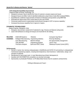 ARVIND DUTTA BANGALORE NAGESH ‘ARVIND’

    CAT (Catapult) Capability Improvement
    California State University, Northridge, CA
       Designed a process map to identify the Voice of customer, process outputs and inputs.
       Designed Cause and effect matrix & identified bottlenecks using Failure mode effect analysis(FMEA).
       Quantified the undefined measurements of factors & interaction among factors using MINITAB.
       Estimated the sigma level of the current setup by the use of DOE.
       Conducted experiments & implemented constructional changes to CAT to improve capability.
       Increased the process capability from 2 sigma to 4 sigma.

DYNAMATIC TECHNOLOGIES                                                                                 2005-2008
   Design Engineer, Bangalore, India
      Designed, documented, created bill of materials for Jigs ,Fixtures and Special cutting tools.
      Used CAD Software’s to Design & Analyze and AutoCAD for 2D drafting.


RELATED        CAD/CAM Systems             Robotics                      Computer Intgr Manuf
COURSES        Intelligent Manufacturing   Engineering statistics        Prod Sys Modeling
               Lean Manufacturing          Machine Design                Six sigma Quality management
                CNC MCHNG                  Engineering analysis          Just In Time
                Fish Bone Analysis         Gantt and PERT charts         Statistical Process Control (SPC)


Achievements
       Served in mentor role, training undergraduates in SolidWorks and CATIA V5 and tutoring in undergraduate
       mechanical engineering subjects, including thermodynamics, fluid mechanics mathematics, design, and
       strength of materials.
       Recognized for best project work in Lean Manufacturing at Eaton Aerospace-LA.
       Assisted with VEX ROBOTICS competition as volunteer and judge.
       Sponsorship by Graduate Professor to Phi Beta Delta Honors Club for academic achievements.


                                   ~Willing to Relocate and Travel~
 
