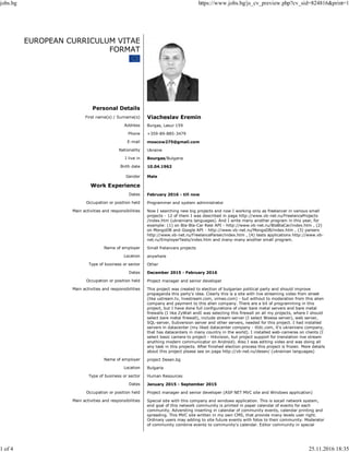 EUROPEAN CURRICULUM VITAE
FORMAT
Personal Details
First name(s) / Surname(s) Viacheslav Eremin
Address Burgas, Lasur 159
Phone +359-89-885-3479
E-mail moscow275@gmail.com
Nationality Ukraine
I live in Bourgas/Bulgaria
Birth date 10.04.1962
Gender Male
Work Experience
Dates February 2016 - till now
Occupation or position held Programmer and system administrator
Main activities and responsibilities Now I searching new big projects and now I working only as freelancer in various small
projects - 12 of them I was described in page http://www.vb-net.ru/FreelanceProjects
/index.htm (ukrainians languages). And I write many another program in this year, for
example: (1) on Bla-Bla-Car Rest API - http://www.vb-net.ru/BlaBlaCar/index.htm , (2)
on MongoDB and Google API - http://www.vb-net.ru/MongoDB/index.htm , (3) parsers
http://www.vb-net.ru/FreelanceParser/index.htm , (4) tests applications http://www.vb-
net.ru/EmployerTests/index.htm and many-many another small program.
Name of employer Small frelancers projects
Location anywhere
Type of business or sector Other
Dates December 2015 - February 2016
Occupation or position held Project manager and senior developer
Main activities and responsibilities This project was created to election of bulgarian political party and should improve
propaganda this party's idea. Clearly this is a site with live streaming video from street
(like ustream.tv, livestream.com, vimeo.com) - but without to moderation from this alien
company and payment to this alien company. There are a bit of programming in this
project, but I have done full configurations of clear bare metal servers and bare metal
firewalls (I like ZyWall andI was selecting this firewall on all my projects, where I should
select bare metal firewall), include stream-server (I select Wowsa server), web server,
SQL-server, Subversion server and other servers, needed for this project. I had installed
servers in datacenter (my liked datacenter company - itldc.com, it's ukrainians company,
that has datacenters in many country in the world). I installed web-cameras on clients (I
select basic camera to project - Hikvision, but project support for translation live stream
anything modern communicator on Android). Also I was editing video and was doing all
any task in this projects. After finished election process this project is frozen. More details
about this project please see on page http://vb-net.ru/desen/ (ukrainian languages)
Name of employer project Desen.bg
Location Bulgaria
Type of business or sector Human Resources
Dates January 2015 - September 2015
Occupation or position held Project manager and senior developer (ASP NET MVC site and Windows application)
Main activities and responsibilities Special site with this company and windows application. This is socail network system,
end goal of this network community is printed in paper calendar of events for each
community. Adversting inserting in calendar of community events, calendar printing and
spreading. This MVC site written in my own CMS, that provide many levels user right.
Ordinary users may adding to site future events with fotos to their community. Moderator
of community combine events to community's calendar. Editor community in special
jobs.bg https://www.jobs.bg/js_cv_preview.php?cv_sid=824816&print=1
1 of 4 25.11.2016 18:35
 