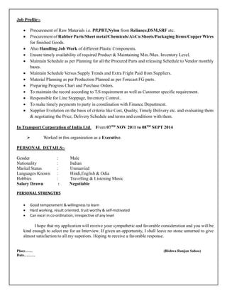 Job Profile:-
• Procurement of Raw Materials i.e. PP,PBT,Nylon from Reliance,DSM,SRF etc.
• Procurement of Rubber Parts/Sheet metal/Chemicals/Al-Cu Sheets/Packaging Items/CopperWires
for finished Goods.
• Also Handling Job Work of different Plastic Components.
• Ensure timely availability of required Product & Maintaining Min./Max. Inventory Level.
• Maintain Schedule as per Planning for all the Procured Parts and releasing Schedule to Vendor monthly
bases.
• Maintain Schedule Versus Supply Trends and Extra Fright Paid from Suppliers.
• Material Planning as per Production Planned as per Forecast FG parts.
• Preparing Progress Chart and Purchase Orders.
• To maintain the record according to T.S requirement as well as Customer specific requirement.
• Responsible for Line Stoppage, Inventory Control..
• To make timely payments to party in coordination with Finance Department.
• Supplier Evolution on the basis of criteria like Cost, Quality, Timely Delivery etc. and evaluating them
& negotiating the Price, Delivery Schedule and terms and conditions with them.
In Transport Corporation of India Ltd. From 07TH
NOV 2011 to 08TH
SEPT 2014
➢ Worked in this organization as a Executive.
PERSONAL DETAILS:-
Gender : Male
Nationality : Indian
Marital Status : Unmarried
Languages Known : Hindi,English & Odia
Hobbies : Travelling & Listening Music
Salary Drawn : Negotiable
PERSONAL STRENGTHS
• Good temperament & willingness to learn
• Hard working, result oriented, trust worthy & self-motivated
• Can excel in co-ordination, irrespective of any level
I hope that my application will receive your sympathetic and favorable consideration and you will be
kind enough to select me for an Interview. If given an opportunity, I shall leave no stone unturned to give
almost satisfaction to all my superiors. Hoping to receive a favorable response.
Place…… (Bishwa Ranjan Sahoo)
Date………
 