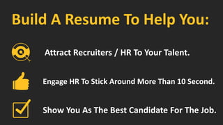 Build A Resume To Help You:
Engage HR To Stick Around More Than 10 Second.
Show You As The Best Candidate For The Job.
Attract Recruiters / HR To Your Talent.
 