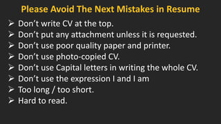 Please Avoid The Next Mistakes in Resume
 Don’t write CV at the top.
 Don’t put any attachment unless it is requested.
 Don’t use poor quality paper and printer.
 Don’t use photo-copied CV.
 Don’t use Capital letters in writing the whole CV.
 Don’t use the expression I and I am
 Too long / too short.
 Hard to read.
 