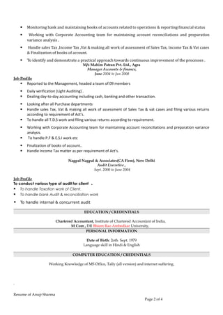  Monitoring bank and maintaining books of accounts related to operations & reporting financial status
 Working with Corporate Accounting team for maintaining account reconciliations and preparation
variance analysis .
 Handle sales Tax ,Income Tax ,Vat & making all work of assessment of Sales Tax, Income Tax & Vat cases
& Finalization of books of account.
 To identify and demonstrate a practical approach towards continuous improvement of the processes .
M/s Mahim Patran Pvt. Ltd., Agra
Manager Accounts & finance,
June 2004 to Jun 2008
Job Profile
 Reported to the Management, headed a team of 09 members
 Daily verification (Light Auditing) .
 Dealing day-to-day accounting including cash, banking and other transaction.
 Looking after all Purchase departments
 Handle sales Tax, Vat & making all work of assessment of Sales Tax & vat cases and filing various returns
according to requirement of Act’s.
 To handle all T.D.S work and filing various returns according to requirement.
 Working with Corporate Accounting team for maintaining account reconciliations and preparation variance
analysis.
 To handle P.F & E.S.I work etc
 Finalization of books of account..
 Handle Income Tax matter as per requirement of Act’s.
Nagpal Nagpal & Associates(CA Firm), New Delhi
Audit Executive ,
Sept. 2000 to June 2004
Job Profile
To conduct various type of audit for client .
 To handle Taxation work of Client.
 To handle bank Audit & reconciliation work
 To handle internal & concurrent audit
EDUCATION / CREDENTIALS
Chartered Accountant, Institute of Chartered Accountant of India,
M Com , DR Bhiem Rao Ambedkar University,
PERSONAL INFORMATION
Date of Birth: 2oth Sept. 1979
Language skill in Hindi & English
COMPUTER EDUCATION / CREDENTIALS
Working Knowledge of MS Office, Tally (all version) and internet suffering.
.
Resume of Anup Sharma
Page 2 of 4
 
