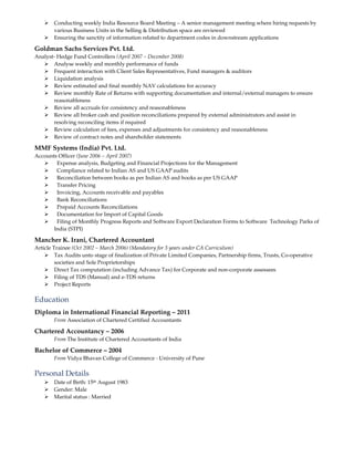 Conducting weekly India Resource Board Meeting – A senior management meeting where hiring requests by
various Business Units in the Selling & Distribution space are reviewed
Ensuring the sanctity of information related to department codes in downstream applications
Goldman Sachs Services Pvt. Ltd.
Analyst- Hedge Fund Controllers (April 2007 – December 2008)
Analyse weekly and monthly performance of funds
Frequent interaction with Client Sales Representatives, Fund managers & auditors
Liquidation analysis
Review estimated and final monthly NAV calculations for accuracy
Review monthly Rate of Returns with supporting documentation and internal/external managers to ensure
reasonableness
Review all accruals for consistency and reasonableness
Review all broker cash and position reconciliations prepared by external administrators and assist in
resolving reconciling items if required
Review calculation of fees, expenses and adjustments for consistency and reasonableness
Review of contract notes and shareholder statements
MMF Systems (India) Pvt. Ltd.
Accounts Officer (June 2006 – April 2007)
Expense analysis, Budgeting and Financial Projections for the Management
Compliance related to Indian AS and US GAAP audits
Reconciliation between books as per Indian AS and books as per US GAAP
Transfer Pricing
Invoicing, Accounts receivable and payables
Bank Reconciliations
Prepaid Accounts Reconciliations
Documentation for Import of Capital Goods
Filing of Monthly Progress Reports and Software Export Declaration Forms to Software Technology Parks of
India (STPI)
Mancher K. Irani, Chartered Accountant
Article Trainee (Oct 2002 – March 2006) (Mandatory for 3 years under CA Curriculum)
Tax Audits unto stage of finalization of Private Limited Companies, Partnership firms, Trusts, Co-operative
societies and Sole Proprietorships
Direct Tax computation (including Advance Tax) for Corporate and non-corporate assessees
Filing of TDS (Manual) and e-TDS returns
Project Reports
Education
Diploma in International Financial Reporting – 2011
From Association of Chartered Certified Accountants
Chartered Accountancy – 2006
From The Institute of Chartered Accountants of India
Bachelor of Commerce – 2004
From Vidya Bhavan College of Commerce - University of Pune
Personal Details
Date of Birth: 15th August 1983
Gender: Male
Marital status : Married
 