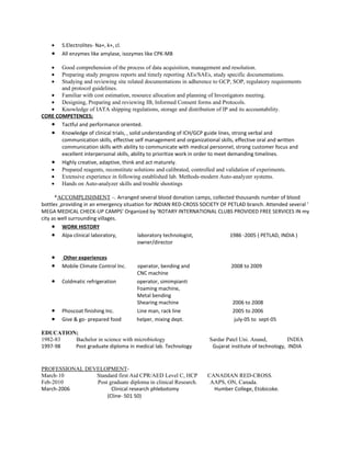 •   S.Electrolites- Na+, k+, cl.
    •   All enzymes like amylase, isozymes like CPK-MB

    •  Good comprehension of the process of data acquisition, management and resolution.
    •  Preparing study progress reports and timely reporting AEs/SAEs, study specific documentations.
    •  Studying and reviewing site related documentations in adherence to GCP, SOP, regulatory requirements
       and protocol guidelines.
   • Familiar with cost estimation, resource allocation and planning of Investigators meeting.
   • Designing, Preparing and reviewing IB, Informed Consent forms and Protocols.
   • Knowledge of IATA shipping regulations, storage and distribution of IP and its accountability.
CORE COMPETENCES;
   • Tactful and performance oriented.
   • Knowledge of clinical trials, , solid understanding of ICH/GCP guide lines, strong verbal and
       communication skills, effective self management and organizational skills, effective oral and written
       communication skills with ability to communicate with medical personnel, strong customer focus and
       excellent interpersonal skills, ability to prioritize work in order to meet demanding timelines.
   • Highly creative, adaptive, think and act maturely.
   • Prepared reagents, reconstitute solutions and calibrated, controlled and validation of experiments.
   • Extensive experience in following established lab. Methods-modern Auto-analyzer systems.
   • Hands on Auto-analyzer skills and trouble shootings

      *ACCOMPLISHMENT –. Arranged several blood donation camps, collected thousands number of blood
bottles ,providing in an emergency situation for INDIAN RED-CROSS SOCIETY OF PETLAD branch. Attended several ‘
MEGA MEDICAL CHECK-UP CAMPS’ Organized by ‘ROTARY INTERNATIONAL CLUBS PROVIDED FREE SERVICES IN my
city as well surrounding villages.
     • WORK HISTORY
     • Alpa clinical laboratory,          laboratory technologist,            1986 -2005 ( PETLAD, INDIA )
                                         owner/director

    •   Other experiences
    •   Mobile Climate Control Inc.    operator, bending and                  2008 to 2009
                                       CNC machine
    •   Coldmatic refrigeration        operator, simimpianti
                                       Foaming machine,
                                       Metal bending
                                       Shearing machine                        2006 to 2008
    •   Phoscoat finishing Inc.        Line man, rack line                     2005 to 2006
    •   Give & go- prepared food       helper, mixing dept.                     july-05 to sept-05

EDUCATION;
1982-83  Bachelor in science with microbiology                       Sardar Patel Uni. Anand,          INDIA
1997-98  Post graduate diploma in medical lab. Technology             Gujarat institute of technology, INDIA


PROFESSIONAL DEVELOPMENT-
March-10        Standard first Aid CPR/AED Level C, HCP              CANADIAN RED-CROSS.
Feb-2010        Post graduate diploma in clinical Research.           AAPS, ON, Canada.
March-2006            Clinical research phlebotomy                     Humber College, Etobicoke.
                    (Cline- 501 50)
 