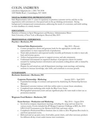 COLIN ANDREWS
calandrews1@gmail.com | (585) 730-3938
4309 Middle Road | Canandaigua, NY 14424
SALES & MARKETING REPRESENTATIVE
Sales Representative with 5+ years of experience in premiere customer service and day-to-day
negotiations with customers in a fast-paced and on-the-go thinking environment. Strong
background in interpersonal communication, addressing the needs of a customer, and multi-tasking
to meet deadlines in a timely manner.
EDUCATION
Bachelor of Science in Sport Management and Business Administration Minor
State University of New York at Brockport. Received May 2015
PROFESSIONAL EXPERIENCE
Paychex – Rochester, NY
National Sales Representative May 2015 - Present
 Contact prospective clients and generate leads for the appropriate outside sales
representative to meet expected levels of production.
 Track daily production and expected weekly/monthly performance in order to meet call,
lead, and revenue quotes.
 Achieve lead generation quotas to support revenue and sales attainment.
 Understand and maintain an organized database of prospective clients for market
research by tracking business information and accurately coding phone calls as trained by
management.
 Prepare for and attend any and all department meetings, team meetings, and training
sessions to increase knowledge, sales skills, and contribute to revenue growth.
INTERNSHIPS
Rochester Americans – Rochester, NY
Corporate Partnership - Marketing January 2015 – April 2015
 Expanded knowledge of contracts and sponsors by shadowing the Partnership Services
Manager.
 Maintained customer intimacy with fans within suites to ensure future attendance.
 Completed team marketing tasks inside the Blue Cross Arena.
 Photographed sponsored events and any significant plays the team made to later use as
promotion material.
Wegmans Food Markets – Rochester, NY
Event Services - Production and Marketing May 2014 – August 2014
 Involved in company department meetings, including the setup and tear down for
various events. Events included the JP Morgan Corporate Challenge at RIT, the 2014
LPGA Golf Tournament at the Monroe Golf Club, and many others.
 Completed a Professional Driver Institute class in order to drive Wegmans Box trucks to
and from sponsored events.
 Delivered and set up party tents, food tables, picnic chairs, and other necessary products
for different all-day events under intense time constraints.
 