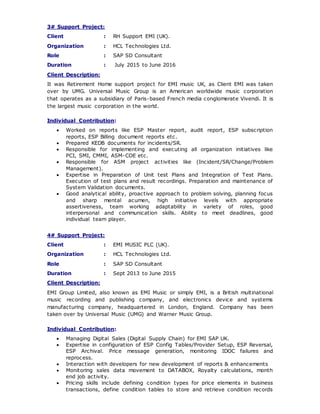 3# Support Project:
Client : RH Support EMI (UK).
Organization : HCL Technologies Ltd.
Role : SAP SD Consultant
Duration : July 2015 to June 2016
Client Description:
It was Retirement Home support project for EMI music UK, as Client EMI was taken
over by UMG. Universal Music Group is an American worldwide music corporation
that operates as a subsidiary of Paris-based French media conglomerate Vivendi. It is
the largest music corporation in the world.
Individual Contribution:
 Worked on reports like ESP Master report, audit report, ESP subscription
reports, ESP Billing document reports etc.
 Prepared KEDB documents for incidents/SR.
 Responsible for implementing and executing all organization initiatives like
PCI, SMI, CMMI, ASM-COE etc.
 Responsible for ASM project activities like (Incident/SR/Change/Problem
Management).
 Expertise in Preparation of Unit test Plans and Integration of Test Plans.
Execution of test plans and result recordings. Preparation and maintenance of
System Validation documents.
 Good analytical ability, proactive approach to problem solving, planning focus
and sharp mental acumen, high initiative levels with appropriate
assertiveness, team working adaptability in variety of roles, good
interpersonal and communication skills. Ability to meet deadlines, good
individual team player.
4# Support Project:
Client : EMI MUSIC PLC (UK).
Organization : HCL Technologies Ltd.
Role : SAP SD Consultant
Duration : Sept 2013 to June 2015
Client Description:
EMI Group Limited, also known as EMI Music or simply EMI, is a British multinational
music recording and publishing company, and electronics device and systems
manufacturing company, headquartered in London, England. Company has been
taken over by Universal Music (UMG) and Warner Music Group.
Individual Contribution:
 Managing Digital Sales (Digital Supply Chain) for EMI SAP UK.
 Expertise in configuration of ESP Config Tables/Provider Setup, ESP Reversal,
ESP Archival. Price message generation, monitoring IDOC failures and
reprocess.
 Interaction with developers for new development of reports & enhancements
 Monitoring sales data movement to DATABOX, Royalty calculations, month
end job activity.
 Pricing skills include defining condition types for price elements in business
transactions, define condition tables to store and retrieve condition records
 