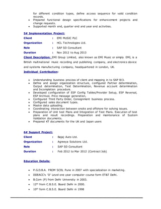 for different condition types, define access sequence for valid condition
records.
 Prepared functional design specifications for enhancement projects and
change requests.
 Supported month end, quarter end and year end activities.
5# Implementation Project:
Client : EMI MUSIC PLC
Organization : HCL Technologies Ltd.
Role : SAP SD Consultant
Duration : Nov 2012 to Aug 2013
Client Description: EMI Group Limited, also known as EMI Music or simply EMI, is a
British multinational music recording and publishing company, and electronics device
and systems manufacturing company, headquartered in London, UK.
Individual Contribution:
 Understanding business process of client and mapping in to SAP R/3.
 Define and assign organization structure, configured Partner determination,
Output determination, Text Determination, Revenue account determination
and Incompletion procedure.
 Developed configuration of ESP Config Tables/Provider Setup, ESP Reversal,
ESP Archival. Price message generation,
 Configured Third Party Order, Consignment business process.
 Configured sales document types.
 Master data uploading.
 Coordinating interaction between onsite and offshore for solving issues.
 Preparation of Unit test Plans and Integration of Test Plans. Execution of test
plans and result recordings. Preparation and maintenance of System
Validation documents.
 Prepared KT documents for the UK and Japan users
6# Support Project:
Client : Bajaj Auto Ltd.
Organization : Agreeya Solutions Ltd.
Role : SAP SD Consultant
Duration : Feb 2012 to Mar 2012 (Contract Job)
Education Details:
 P.G.D.B.A. FROM SCDL Pune in 2007 with specialization in marketing.
 DOEACC’s ‘O’ Level one year computer course form ET&T Delhi.
 B.Com (P) from Delhi University in 2003.
 12th from C.B.S.E. Board Delhi in 2000.
 10th form C.B.S.E. Board Delhi in 1998
 