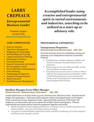 LARRY
CREPEAUX
Entrepreneurial
Business Leader
Portland, Oregon
503-957-6304
larrycrepeaux@gmail.com
CORE COMPETENCIES
 Start-up Ventures
 Operations Management
 Budgeting and Forecasting
 Staff Building and Training
 Capital Expenditure Planning
 Marketplace Evolution
 Financial Reporting
 System Procurement and Installs
 Service Quality Control
 Non-Profit Board Administration
 Event Planning
 Fundraising Development
 Amateur Fencing Promoter
 Media Outreach
 Hotel/Restaurant Management
Accomplished leader using
creative and entrepreneurial
spirit in varied environments
and industries, searching to be
utilized in a start-up or
advisory role.
PROFESSIONAL EXPERIENCE
Entrepreneur/Proprietor
Monteaux’s Public House; Beaverton, Oregon 2000 - 2015
Lived the American dream by establishing, owning and
operating a rare independent restaurant in suburban
Portland.
 Guided partners, bankers, designers, builders and
vendors to develop a beautiful and functional
restaurant.
 Built revenue to over one million annually, serving
lunch and dinner six days a week.
 Created signature events such as a “Drive-in Movie”
night for our yearly anniversary celebration, which
converted the parking lot into an actual movie
theater, and “Country Specials” which allowed us to
travel the globe with the menu.
Resident Manager/Front Office Manager
Embassy Suites Hotel - Washington Square; Tigard, Oregon 1992 - 2000
Guided performance in all areas of this 354 suite, business-class, full-service hotel. Prepared annual
budget and capital plans. Performed market segment analysis and aligned proper rate strategies.
Hired, trained and oversaw department heads. Supervised daily operations of the hotel’s 180
employees, two food outlets and 15,000 square feet of high-volume meeting space. Planned,
implemented and trained staff on numerous equipment upgrades and installs.
 Results included the chain’s highest performance in Customer Service, Problem Resolution and
Product Quality – top 10 for several years among 150 hotels.
 Two years we achieved highest single hotel revenue and NOI contributing 20% of the company's
total bottom line amongst 15 hotels.
 