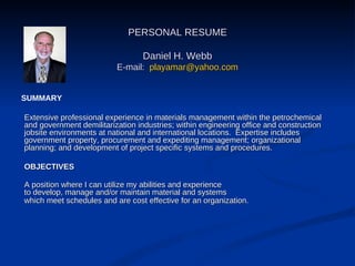 PERSONAL RESUME Daniel H. Webb E-mail:  [email_address] Extensive professional experience in materials management within the petrochemical and government demilitarization industries; within engineering office and construction jobsite environments at national and international locations.  Expertise includes government property, procurement and expediting management; organizational planning; and development of project specific systems and procedures. OBJECTIVES A position where I can utilize my abilities and experience  to develop, manage and/or maintain material and systems  which meet schedules and are cost effective for an organization.   SUMMARY 