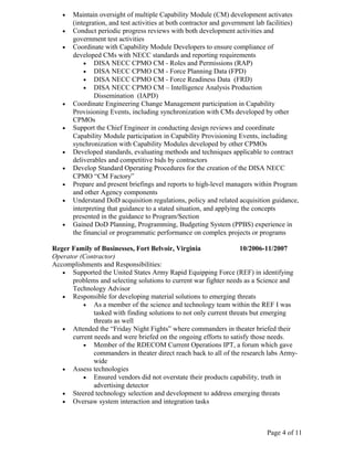 •   Maintain oversight of multiple Capability Module (CM) development activates
       (integration, and test activities at both contractor and government lab facilities)
   •   Conduct periodic progress reviews with both development activities and
       government test activities
   •   Coordinate with Capability Module Developers to ensure compliance of
       developed CMs with NECC standards and reporting requirements
           • DISA NECC CPMO CM - Roles and Permissions (RAP)
           • DISA NECC CPMO CM - Force Planning Data (FPD)
           • DISA NECC CPMO CM - Force Readiness Data (FRD)
           • DISA NECC CPMO CM – Intelligence Analysis Production
               Dissemination (IAPD)
   •   Coordinate Engineering Change Management participation in Capability
       Provisioning Events, including synchronization with CMs developed by other
       CPMOs
   •   Support the Chief Engineer in conducting design reviews and coordinate
       Capability Module participation in Capability Provisioning Events, including
       synchronization with Capability Modules developed by other CPMOs
   •   Developed standards, evaluating methods and techniques applicable to contract
       deliverables and competitive bids by contractors
   •   Develop Standard Operating Procedures for the creation of the DISA NECC
       CPMO “CM Factory”
   •   Prepare and present briefings and reports to high-level managers within Program
       and other Agency components
   •   Understand DoD acquisition regulations, policy and related acquisition guidance,
       interpreting that guidance to a stated situation, and applying the concepts
       presented in the guidance to Program/Section
   •   Gained DoD Planning, Programming, Budgeting System (PPBS) experience in
       the financial or programmatic performance on complex projects or programs

Reger Family of Businesses, Fort Belvoir, Virginia                  10/2006-11/2007
Operator (Contractor)
Accomplishments and Responsibilities:
   • Supported the United States Army Rapid Equipping Force (REF) in identifying
      problems and selecting solutions to current war fighter needs as a Science and
      Technology Advisor
   • Responsible for developing material solutions to emerging threats
          • As a member of the science and technology team within the REF I was
              tasked with finding solutions to not only current threats but emerging
              threats as well
   • Attended the “Friday Night Fights” where commanders in theater briefed their
      current needs and were briefed on the ongoing efforts to satisfy those needs.
          • Member of the RDECOM Current Operations IPT, a forum which gave
              commanders in theater direct reach back to all of the research labs Army-
              wide
   • Assess technologies
          • Ensured vendors did not overstate their products capability, truth in
              advertising detector
   • Steered technology selection and development to address emerging threats
   • Oversaw system interaction and integration tasks




                                                                              Page 4 of 11
 