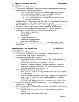 ITT Industries, Abingdon, Maryland                                        2/2005-4/2006
Senior Scientist
Accomplishments and Responsibilities:
   • Assisted in the modeling and simulation of chemical agent detectors for military
       applications as a senior scientist / modeler
           • Laser Interrogation of Surface Agents (LISA) is a technique based on
               short-range Raman sensing that provides standoff detection and
               identification of surface-deposited chemical agents
                   • These same techniques are currently being applied to standoff
                       detection of explosives
   • Helped institute a methodology, using MATLAB, for creating a usable library for
       various spectroscopy data collected at numerous laboratories
   • Shortened the turnaround time for scene generation by changing the procedures
       for running scenarios (Mid-wave IR chemical detection: plume insertion)
   • Assisted other branches of the company as a MATLAB expert to assist in
       spectroscopy data analysis as well as to implement the following:
           • Raman spectroscopy models
           • Bandpass filters
           • Bessel filters
           • Data smoothing models
           • Background removal methods
           • Large matrix multiplications
   • Gained exposure to many software applications: ENVI/IDL, NCBR, HPAC,
       VLSTRACK

Rockwell Collins, Cedar Rapids, Iowa                               10/2000-2/2005
Systems Engineer
Accomplishments and Responsibilities:
    • Assisted in the modeling and simulation of Real-Time Multi Channel GPS
       Simulators used to test military GPS receivers
    • Automated data analysis using MATLAB
           • Increased the accuracy of testing because all data is analyzed instead of a
               small subset
           • Reduced the analysis time from 4 days to 15 minutes
           • Shortened software development cycle time as a result of automation
               because the software developers were able to analyze data themselves
               rather than sending the data to someone else
    • Cut product development time by about 2/3
           • What could have easily taken us a year to do we were able to accomplish
               in about 4 months
           • What is even more important is that Coup d’il is completely generic in that
               it can be used by anyone who needs to analyze data from a Rockwell
               Collins GPS receiver
           • This enables all GPS programs to see a similar savings in time and effort
    • Verified and validated numerous GPS models in C++ by merging theory and
       existing FORTRAN code
    • Created numerous detailed Mathcad documents and initiated a knowledge capture
       database for my team
           • Reference/coordinate systems and the corresponding transformation
               matrices
           • Spoofers: How to manipulate spoofer orbit

                                                                           Page 6 of 11
 