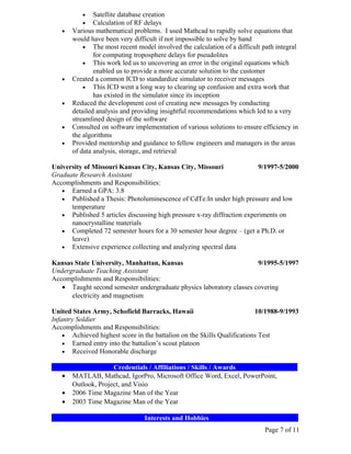 •    Satellite database creation
          •    Calculation of RF delays
   •   Various mathematical problems. I used Mathcad to rapidly solve equations that
       would have been very difficult if not impossible to solve by hand
           • The most recent model involved the calculation of a difficult path integral
               for computing troposphere delays for pseudolites
           • This work led us to uncovering an error in the original equations which
               enabled us to provide a more accurate solution to the customer
   •   Created a common ICD to standardize simulator to receiver messages
           • This ICD went a long way to clearing up confusion and extra work that
               has existed in the simulator since its inception
   •   Reduced the development cost of creating new messages by conducting
       detailed analysis and providing insightful recommendations which led to a very
       streamlined design of the software
   •   Consulted on software implementation of various solutions to ensure efficiency in
       the algorithms
   •   Provided mentorship and guidance to fellow engineers and managers in the areas
       of data analysis, storage, and retrieval

University of Missouri Kansas City, Kansas City, Missouri                 9/1997-5/2000
Graduate Research Assistant
Accomplishments and Responsibilities:
   • Earned a GPA: 3.8
   • Published a Thesis: Photoluminescence of CdTe:In under high pressure and low
      temperature
   • Published 5 articles discussing high pressure x-ray diffraction experiments on
      nanocrystalline materials
   • Completed 72 semester hours for a 30 semester hour degree – (get a Ph.D. or
      leave)
   • Extensive experience collecting and analyzing spectral data

Kansas State University, Manhattan, Kansas                            9/1995-5/1997
Undergraduate Teaching Assistant
Accomplishments and Responsibilities:
   • Taught second semester undergraduate physics laboratory classes covering
      electricity and magnetism

United States Army, Schofield Barracks, Hawaii                           10/1988-9/1993
Infantry Soldier
Accomplishments and Responsibilities:
    • Achieved highest score in the battalion on the Skills Qualifications Test
    • Earned entry into the battalion’s scout platoon
    • Received Honorable discharge

__________________Credentials / Affiliations / Skills / Awards__________________
   • MATLAB, Mathcad, IgorPro, Microsoft Office Word, Excel, PowerPoint,
      Outlook, Project, and Visio
   • 2006 Time Magazine Man of the Year
   • 2003 Time Magazine Man of the Year

___________________________Interests and Hobbies__________________________
                                                                            Page 7 of 11
 