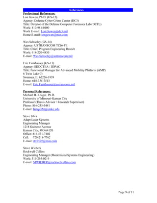 ______________________________References________________________________
Professional References:
Lon Gowen, Ph.D. (GS-15)
Agency: Defense Cyber Crime Center (DC3)
Title: Director of the Defense Computer Forensics Lab (DCFL)
Work: 410-981-0100
Work E-mail: Lon.Gowen@dc3.mil
Home E-mail: longowen@msn.com

Wes Schooley (GS-14)
Agency: USTRANSCOM TCJ6-PE
Title: Chief, Program Engineering Branch
Work: 618-220-4830
E-mail: Wes.Schooley@ustranscom.mil

Eric Fankhauser (GS-13)
Agency: SDDCTEA / JDPAC
Title: Functional Manager for Advanced Mobility Platform (AMP)
6 Twin Lake Ct
Swansea, IL 62226-1939
Home: 618-355-7513
E-mail: Eric.Fankhauser@ustranscom.mil

Personal References:
Michael B. Kruger, Ph.D.
University of Missouri-Kansas City
Professor (Thesis Advisor / Research Supervisor)
Phone: 816-235-5441
E-mail: KrugerM@umkc.edu

Steve Silva
Adapt Laser Systems
Engineering Manager
1218 Guinotte Avenue
Kansas City, MO 64120
Office: 816-531-7402
Cell: 720-219-7762
E-mail: stv0505@msn.com

Steve Wiebers
Rockwell Collins
Engineering Manager (Modernized Systems Engineering)
Work: 319-295-0219
E-mail: SJWIEBER@rockwellcollins.com




                                                                 Page 9 of 11
 