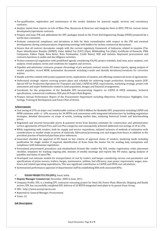 • Pre-qualification, registration and maintenance of the vendor database for material supply, services and consultancy
contracts.
• Analyse inputs from reports on Life of Mine Plan, Resources & Reserves and integrate them in RFP/ ITB for various mines
development/operations contracts.
• Prepare and issue ITB and addendums for EPC packages based on the Front End Engineering Design (FEED) prepared by a
world class consultant.
• Evaluate commercial compliance and deviations in bids for their normalization with respect to the ITB and eventual
developments during communications. Organizing meetings with bidders for techno-commercial discussions.
• Ensure that all contract documents comply with the current regulatory framework of Indonesia related to taxation (Tax
Payer Identification Number (NPWP), Value Added Tax (VAT) (Ppn), Withholding Tax (Pph), Certificate of Domicile, PMA
Companies, Faktur Pajak, Nota Retur, Nota Pembatalan, Credit Notes), HSE and statutes. Represent procurement and
contracts functions in audits and due diligence activities.
• Techno-commercial negotiation with predefined agenda considering VA/VE, project schedule, lead time, price analysis, cost
analysis, trend analysis, terms and conditions for supplies and services.
• Expedite and administer contracts, prepare chronology of pre and post contract events, PO status reports, ageing analysis of
vendor payables, record MOM, systematize documents including e-mails and identify deviations/variations for corrective
actions.
• Handle activities related with project payment terms, implications of taxation and affecting commercial terms of agreements.
• Understand strategic reports covering project plans and schedule for achieving target production, licensing matrix (IUP,
Special IUP for Production Operation for Transport and Sale), CAPEX & OPEX requirements, marketing strategy, project risk
assessment and major bottlenecks related to land acquisition, designs and financial arrangements.
• Coordinate for the preparation of the Bankable DFS incorporating chapters on CAPEX & OPEX estimates, technical
specifications, commercial conditions, HSE plan & Project Risk Register.
• Prepare Annual Performance Report of the Procurement Department including Objectives, Performance Highlights, Cost
Savings, Training & Development and Future Plan of Action.
Achievements
• Cost saving of 27% on major cost reimbursable contract of USD 6 Million for Bankable DFS preparation including CAPEX and
OPEX estimates with +/- 10% accuracy for 34 MTPA coal concessions with integrated infrastructure by building negotiation
strategies, detailed discussions on scope of works, tracking market data, analysing historical trends and benchmarking
prices.
• Negotiated and secured favourable prices & payment terms from baseline estimates for construction and administrative
service agreements of Fixed Price and Cost Plus categories and consequently achieved additional cost savings of 10 to 15%.
• While negotiating with vendors, both for supply and service requisitions, initiated inclusion of methods of estimation with
considerations to market study on prices of materials, fabrication/processing cost and wages/man-hours in addition to the
prevalent practise of historical purchase price references.
• Generated checklist for approval of PO based on key criteria of approval status of vendors, tendering mode including
justification for single vendor if required, identification of items from the master list for availing duty exemptions and
compliance with Indonesian regulations.
• Formulated procurement procedures and standardized formats like vendor PQ, EOI, vendor registration, order placement
checklist, templates for tracking ongoing jobs, minutes of weekly meetings and reports like PO status, ageing analysis of
payables and status of open PRs.
• Developed cost estimate models for transportation of coal by trailers and barges considering various cost parameters and
specifications of prime movers, trailers, barges, maintenance, utilities, fuel efficiency, man power requirement, wages, manhours and related operating expenditures. This was significant contribution in CAPEX and OPEX cost calculations.
• Systematized performance appraisal of departmental staff by establishing KRA with associated KPIs.

ESSAR PROJECTS LTD (EPL), Surat, India.
 Deputy Manager Commercial, December, 2006 to June, 2011.
 Company Profile: EPL is a leading EPC contractor executing project for Steel, Oil, Power Plant, Minerals, Shipping and Realty
sectors. EPL has successfully completed EPC delivery of 10 MTPA integrated steel plant to its parent Essar Group.
 URL: http://www.essarprojects.com
 Reported to: General Manager, Procurement
 Team: 14
Job Description

Dayal Divyanshu: Page 4 of 9

 