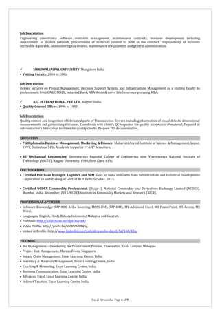 Job Description
Engineering consultancy software contracts management, maintenance contracts, business development including
development of dealers network, procurement of materials related to SOW in the contract, responsibility of accounts
receivable & payable, administering tax rebates, maintenance of equipment and general administration.


SIKKIM MANIPAL UNIVERSITY, Mangalore India.
 Visiting Faculty, 2004 to 2006.
Job Description
Deliver lectures on Project Management, Decision Support System, and Infrastructure Management as a visiting faculty to
professionals from ONGC-MRPL, IndusInd Bank, ABN Amro & Aviva Life Insurance pursuing MBA.

KEC INTERNATIONAL PVT LTD, Nagpur, India.
 Quality Control Officer, 1996 to 1997.
Job Description
Quality control and inspection of fabricated parts of Transmission Towers including observation of visual defects, dimensional
measurements and galvanising thickness. Coordinate with client’s QC inspector for quality acceptance of material. Deputed at
subcontractor’s fabrication facilities for quality checks. Prepare ISO documentation.
EDUCATION
• PG Diploma in Business Management, Marketing & Finance, Maharishi Arvind Institute of Science & Management, Jaipur,
1999, Distinction 74%. Academic topper in 1 st & 4th Semesters.
• BE Mechanical Engineering, Visvesvaraya Regional College of Engineering now Visvesvaraya National Institute of
Technology (VNITK), Nagpur University, 1996, First Class, 61%.
CERTIFICATION
• Certified Purchase Manager, Logistics and SCM: Govt. of India and Delhi State Infrastructure and Industrial Development
Corporation an undertaking of Govt. of NCT Delhi, October, 2013.
• Certified NCDEX Commodity Professional: (Stage-I), National Commodity and Derivatives Exchange Limited (NCDEX),
Mumbai, India. November, 2013. NCDEX Institute of Commodity Markets and Research (NICR).
PROFESSIONAL APTITUDE
• Software Knowledge: SAP-MM, Ariba Sourcing, MOSS-DMS, SAP-DMS, MS Advanced Excel, MS PowerPoint, MS Access, MS
Word.
• Languages: English, Hindi, Bahasa Indonesia/ Malaysia and Gujarati.
• Portfolio: http://2purchase.wordpress.com/
• Video Profile: http://youtu.be/ybWb9vbX4Sg.
• Linked in Profile: http://www.linkedin.com/pub/divyanshu-dayal/5a/548/42a/
TRAINING
• Bid Management – Developing the Procurement Process, Trueventus, Kuala Lumpur, Malaysia.
• Project Risk Management, Marcus Evans, Singapore.
• Supply Chain Management, Essar Learning Centre, India.
• Inventory & Materials Management, Essar Learning Centre, India.
• Coaching & Mentoring, Essar Learning Centre, India.
• Business Communication, Essar Learning Centre, India.
• Advanced Excel, Essar Learning Centre, India.
• Indirect Taxation, Essar Learning Centre, India.

Dayal Divyanshu: Page 6 of 9

 