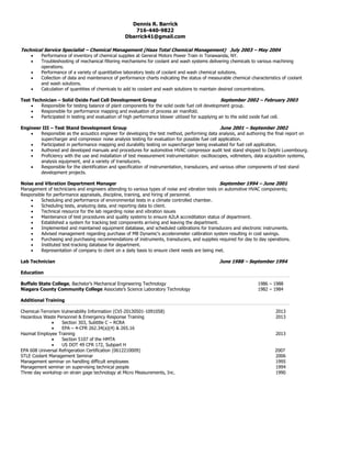 Dennis R. Barrick
716-440-9822
Dbarrick41@gmail.com
Technical Service Specialist – Chemical Management (Haas Total Chemical Management) July 2003 – May 2004
 Performance of inventory of chemical supplies at General Motors Power Train in Tonawanda, NY.
 Troubleshooting of mechanical filtering mechanisms for coolant and wash systems delivering chemicals to various machining
operations.
 Performance of a variety of quantitative laboratory tests of coolant and wash chemical solutions.
 Collection of data and maintenance of performance charts indicating the status of measurable chemical characteristics of coolant
and wash solutions.
 Calculation of quantities of chemicals to add to coolant and wash solutions to maintain desired concentrations.
Test Technician – Solid Oxide Fuel Cell Development Group September 2002 – February 2003
 Responsible for testing balance of plant components for the solid oxide fuel cell development group.
 Responsible for performance mapping and evaluation of process air manifold.
 Participated in testing and evaluation of high performance blower utilized for supplying air to the solid oxide fuel cell.
Engineer III – Test Stand Development Group June 2001 – September 2002
 Responsible as the acoustics engineer for developing the test method, performing data analysis, and authoring the final report on
supercharger and compressor noise analysis testing for evaluation for possible fuel cell application.
 Participated in performance mapping and durability testing on supercharger being evaluated for fuel cell application.
 Authored and developed manuals and procedures for automotive HVAC compressor audit test stand shipped to Delphi Luxembourg.
 Proficiency with the use and installation of test measurement instrumentation: oscilloscopes, voltmeters, data acquisition systems,
analysis equipment, and a variety of transducers.
 Responsible for the identification and specification of instrumentation, transducers, and various other components of test stand
development projects.
Noise and Vibration Department Manager September 1994 – June 2001
Management of technicians and engineers attending to various types of noise and vibration tests on automotive HVAC components;
Responsible for performance appraisals, discipline, training, and hiring of personnel.
 Scheduling and performance of environmental tests in a climate controlled chamber.
 Scheduling tests, analyzing data, and reporting data to client.
 Technical resource for the lab regarding noise and vibration issues
 Maintenance of test procedures and quality systems to ensure A2LA accreditation status of department.
 Established a system for tracking test components arriving and leaving the department.
 Implemented and maintained equipment database, and scheduled calibrations for transducers and electronic instruments.
 Advised management regarding purchase of MB Dynamic's accelerometer calibration system resulting in cost savings.
 Purchasing and purchasing recommendations of instruments, transducers, and supplies required for day to day operations.
 Instituted test-tracking database for department.
 Representation of company to client on a daily basis to ensure client needs are being met.
Lab Technician June 1988 – September 1994
Education
Buffalo State College, Bachelor’s Mechanical Engineering Technology 1986 – 1988
Niagara County Community College Associate’s Science Laboratory Technology 1982 – 1984
Additional Training
Chemical-Terrorism Vulnerability Information (CVI-20130501-1091058) 2013
Hazardous Waste Personnel & Emergency Response Training 2013
 Section 303, Subtitle C – RCRA
 EPA – 4-CFR 262.34(a)(4) & 265.16
Hazmat Employee Training 2013
 Section 5107 of the HMTA
 US DOT 49 CFR 172, Subpart H
EPA 608 Universal Refrigeration Certification (0612210009) 2007
STLE Coolant Management Seminar 2006
Management seminar on handling difficult employees 1995
Management seminar on supervising technical people 1994
Three day workshop on strain gage technology at Micro Measurements, Inc. 1990
 