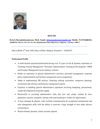 1
RESUME
Dr.K.S.Meenakshisundaram, Ph.D, Email: drksmsundaram@gmail.com Mobile: 91-9176688103,
ADDRESS: Old No. 129, New No 136, Mahalakshmi Ellam, Big Street, Triplicane , Chennai –6000 5.
Date of Birth: 8th
June 1956, Place of Birth: Madurai, Passport # : A9564276
Professional Profile
 A multi-faceted seasoned professional having over 35 years of rich & dynamic experience in
Teaching, General Management / Personnel Administration/ Training & Development / HRM
and Faculties Management across industry verticals.
 Hands on experience in general administrative activities, personnel management, corporate
policy implementation and facilities management across assignments.
 Adapt at implementing HR policies, finalizing training curriculum, manpower planning,
recruitment and selection, performance management aspects.
 Expertise in handling general administrative operations involving budgeting, procurement,
vendor development & materials supply.
 Resourceful in executing administrative tasks like new unit setups, canteen & mess
operations, security, transports, liaising with state/central govt. bodies for legal matters.
 A keen strategist & planner, with excellent communication & exceptional interpersonal and
man management skills with the ability to motivate a large strength of men under adverse
circumstances.
 Result oriented, dynamic, timely accurate reporter.
 