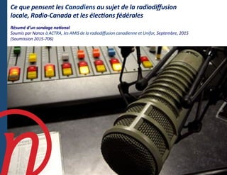Ce	
  que	
  pensent	
  les	
  Canadiens	
  au	
  sujet	
  de	
  la	
  radiodiﬀusion	
  
locale,	
  Radio-­‐Canada	
  et	
  les	
  élec7ons	
  fédérales	
  
Résumé	
  d’un	
  sondage	
  na7onal	
  	
  
Soumis	
  par	
  Nanos	
  à	
  ACTRA,	
  les	
  AMIS	
  de	
  la	
  radiodiﬀusion	
  canadienne	
  et	
  Unifor,	
  Septembre,	
  2015	
  
(Soumission	
  2015-­‐706)	
  
 