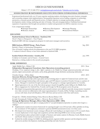 ERICH GUNSENHEIMER
Dubai • +971 55 480-3751 • erichg@alumni.gsb.stanford.edu • linkedin.com/in/erichg
SENIOR STRATEGY & PARTNERSHIPS EXECUTIVE WITH STRONG INTERNATIONAL EXPERIENCE
Experienced professional with over 15 years’ expertise analysing markets, developing new revenue strategies and
overseeing implementation. Strong global experience across leading companies in technology, telecom, consumer goods
and financial services. In depth expertise in strategic partnerships, product development, modelling, marketing and go-
to-market in Europe, Asia and emerging markets. Facilitated international expansion of operations that brought new
products to market and generated over $1B in corporate revenue.
Core competencies include:
● Strategic Partnerships ● Business Development ● Strategic Planning
● Business Analysis ● Go-to-Market ● International Markets
WORK EXPERIENCE
Gunsenheimer Management Consulting FZE – Dubai, UAE 2013 - Now
Founder & Strategy Consultant
Founded and managing a management consultancy supporting local Technology, Media and Telecom companies in
the middle-east with implementation of high-value strategic projects. Projects involved strategic partnerships, business
development, market entry, sales and marketing go-to-market, seed valuation. Clients engagements include:
Transfast – FinTech – Dubai, UAE 2016 - Now
Establishing and managing commercial initiatives for a leading payment solution provider and leading digital
companies and start-ups to support the build-up of new business streams in emerging markets.
Shopify – Ecommerce SaaS– Dubai, UAE 2016
Provided market study to assess regional E-commerce characteristics and readiness for commercial expansion.
Apple Middle-East – Dubai, UAE 2015
Developed 3-Year commercial strategy to drive Apple’s expansion in the Middle-East through partnerships with
telecom operators and retailers. Presented feasibility study and gain extraordinary approval for an affordability app
in partnership with banks to be rolled out in point of sale.
Qatar Telecom Group – Telecom operator – Doha, Qatar 2014 - 2015
Identified and elaborated partnerships within major global and local technology players to drive new revenue
streams in Africa, Middle-East and South East Asia:
 Achieved to generate the 2nd fastest growing revenue stream across the group.
 Reached strong partnership agreement with internet, software, app and OTT players to position client as a
partner of choice.
 Transformed Google’s perception of Qatar Telecom to a strategic regional partner in 3 months. Signed
agreement to be one of the first telecom group to launch carrier billing in the Middle-East.
 Launched new services in collaboration with major partners in video (Youtube, IcFlix, VuClip, Starz Ent.),
security (Intel) and taxi services (Careem). Initiated discussions with OTT players over call termination and
sms facilitation with Viber and Line.
Google Inc – Dublin, Ireland; Beijing, China; Moscow, Russia; Dubai, UAE 2006 - 2011
Strategy & Operations Manager, Emerging Markets (2010 – 2011)
Business Analysis Manager, Greater China (2008 – 2009)
Marketing & Strategy Analyst, Europe (2006 – 2008)
Oversaw the global expansion of sales offices in emerging markets & successful development of operations in developed
markets. Major accomplishments include:
 Market Expansion: Implemented a market investment framework for opening Google’s next 20 local sales
offices globally involving recruiting 144 employees; estimated to generate $650M incremental revenue over three
years.
 New Business Development: Facilitated deployment of inside sales team and vendor call-centers for acquisition
of long-tail customers; generated $35M in new revenue annually.
 Cross-functional Strategy: Crafted mobile strategy for EMEA by defining priority regional mobile operators
and brought together an action plan across product development, marketing, partnership and sales functions.
 Business Planning: Created business plans and provided oversight of business and market analysis for
European, Asian, Russian, Middle Eastern and North African markets to increase market penetration.
 