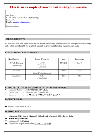This is an example of how to not write your resume
Your Name
B.Tech (Hons.) Electronics & Instrumentation Engineering
Contact No. : -
E-mail:- xyz@gmail.com
Present Address:
CAREER OBJECTIVE
To work in a firm with a professional work driven environment where I can utilize and apply my knowledge,
skills which would enable me as a fresh graduate to grow while fulfilling organizational goals.
BASIC ACADEMIC CREDENTIALS
EXPERIENTIAL LEARNING (SUMMER INTERNSHIP PROGRAM)
• Company Name :-
• Project Title :-
• Duration :-
PROJECT REPORT

IT PROFICIENCY
 Microsoft Office Word, Microsoft Office Excel, Microsoft Office Power Point
 Internet Browsing
 Language: C++ , C , Java
 General and graphic application: HTML, JAVA Script
Qualification Board/University Year Percentage
B.Tech (Electronics
& Instrumentation
Engineering)
IIT, Kanpur 2008-2011 9.5/10
Intermediate ISC
Bishop Westcott boys school
2008 86%
High School ICSE
Carmel school
2006 83%
 