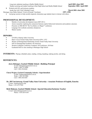 Long-term substitute teaching at Shelby Middle School                                            April 2003--June 2003
         Student assisting and student teaching at Hart High School and Shelby Middle School              September 2002--April 2003
   • Worked with ESL and inclusion students.
         Inside Out AAU Club Volleyball Coach                                                             March 2001--June 2001
Montague Area Public Schools “Circle of Friends” Facilitator                                     1997--1998
   •    Led group sessions to help socially-impaired, elementary-age students learn to interact with others.


PROFESSIONAL DEVELOPMENT:
    •        Member of curriculum development team (2007-2011)
    •        Action researcher exploring the connection between explicit behavioral instruction and academic outcomes
    •        Presenter at 2006 MCTE “Do You Believe in Magic?” conference
    •        Language Arts textbook committee chairperson
    •        Mentor teacher


HONORS:
    •        4.0 GPA at Spring Arbor University
    •        Dean’s List at Grand Valley State University (GPA: 3.97)
    •        Winner of Distinguished Scholarship Award, Grand Valley State University
    •        NJCAA Distinguished Academic All-American
    •        Western Collegiate Conference Academic All-Conference, All-State
    •        Graduated third in class standing at Montague High School



INTERESTS:         Playing volleyball, piano, reading, writing, kayaking, making jewelry, and skiing.



REFERENCES:
        Jerry Belanger, Gaylord Middle School—Building Principal
                E-mail: belangerj@gaylord.k12.mi.us
                Work: 1-989-731-0848
                Cell: 1-989-350-8644

     Cheryl Wojtas, Gaylord Community Schools—Superintendent
                E-mail: wojtasc@gaylord.k12.mi.us
                Work: 1-989-705-3080
                Cell: 1-989-350-5838

     Dr. Jill VanAntwerp, Grand Valley State University—Associate Professor of English, Emerita
        E-mail: vanantwj@gvsu.edu
        Phone: 1-231-873-7694

     Beth Hinkson, Gaylord Middle School—Special Education/Inclusion Teacher
        E-mail: hinksonb@gaylord.k12.mi.us
                 Phone: 1-616-283-6169
 
