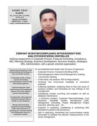 SANJIV VIJAY
NAIDU
B.E., M.Tech, MIE. LL.B MBA,
FCMA, ACS
Mobile: 07747044474,
09822717474 ~ E-Mail:
sanjiv_naidu@hotmail.com
COMPANY SECRATARY/COMPLIANCE OFFICER/CREDIT RISK
ANALYST/CEO/CFO/RISK CONTROLLER
Seeking assignments in Corporate Finance, Financial Controlling, Compliance ,
MIS, Planning /Strategy, Business Development, Business Analysis, Strategies,
MIS, Administration, with a growth oriented organisation.
An accomplished team leader with 30 years of experience
 Corporate Finance, Financial Controlling & MIS,
 Risk Management, Debt Control Management, Auditing,
 Commercial Banking
 Credit rating, risk analysis, ROI of mega projects,
 Technical and Economical Feasibility of investment
proposal,
 Collecting data/facts, analyzing these to find root cause of
business problem and forwarding the key findings to the
management.
 Undertaking number crunching and analytics as well as
database maintenance.
 in Business Analysis, Corporate Planning/Strategy, Cost
Reduction, Feasibility Studies, Management Audit,
Management Consulting, Project Management Project
execution, planning, govt. , etc.
 Expertise in evaluating, establishing & maintaining MIS
development policies and procedures.
 Deft in organizing, interpreting and communicating market
information to facilitate the decision making process of the
senior management.
Organizing information & data
and presenting the findings in a
clear and useful manner.
Evaluating results, writing
reports and making
recommendations based on the
information gathered.
Understanding the client
requirement and managing all
phases of the data analysis
process and reporting.
Exceptionally well organized
and detail-oriented with an
ability to meet deadlines.
Strong communication,
analytical & team building
skills with proficiency at
grasping new concepts quickly
and utilising the same in a
productive manner.
 