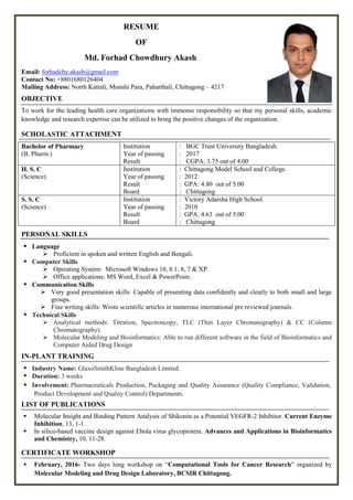 RESUME
OF
Md. Forhad Chowdhury Akash.
Email: forhadchy.akash@gmail.com
Contact No: +8801680126404
Mailing Address: North Kattali, Munshi Para, Paharthali, Chittagong – 4217
OBJECTIVE
To work for the leading health care organizations with immense responsibility so that my personal skills, academic
knowledge and research expertise can be utilized to bring the positive changes of the organization.
SCHOLASTIC ATTACHMENT
Bachelor of Pharmacy
(B. Pharm.)
Institution
Year of passing
Result
: BGC Trust University Bangladesh.
: 2017
: CGPA: 3.75 out of 4.00
H. S. C
(Science)
Institution
Year of passing
Result
Board
: Chittagong Model School and College.
: 2012
: GPA: 4.80 out of 5.00
: Chittagong
S. S. C
(Science)
Institution
Year of passing
Result
Board
: Victory Adarsha High School.
: 2010
: GPA: 4.63 out of 5.00
: Chittagong
PERSONAL SKILLS
 Language
 Proficient in spoken and written English and Bengali.
 Computer Skills
 Operating System: Microsoft Windows 10, 8.1, 8, 7 & XP.
 Office applications: MS Word, Excel & PowerPoint.
 Communication Skills
 Very good presentation skills: Capable of presenting data confidently and clearly to both small and large
groups.
 Fine writing skills: Wrote scientific articles in numerous international pre reviewed journals.
 Technical Skills
 Analytical methods: Titration, Spectroscopy, TLC (Thin Layer Chromatography) & CC (Column
Chromatography).
 Molecular Modeling and Bioinformatics: Able to run different software in the field of Bioinformatics and
Computer Aided Drug Design
IN-PLANT TRAINING
 Industry Name: GlaxoSmithKline Bangladesh Limited.
 Duration: 3 weeks
 Involvement: Pharmaceuticals Production, Packaging and Quality Assurance (Quality Compliance, Validation,
Product Development and Quality Control) Departments.
LIST OF PUBLICATIONS
 Molecular Insight and Binding Pattern Analysis of Shikonin as a Potential VEGFR-2 Inhibitor. Current Enzyme
Inhibition, 13, 1-1.
 In silico-based vaccine design against Ebola virus glycoprotein. Advances and Applications in Bioinformatics
and Chemistry, 10, 11-28.
CERTIFICATE WORKSHOP
 February, 2016- Two days long workshop on “Computational Tools for Cancer Research” organized by
Molecular Modeling and Drug Design Laboratory, BCSIR Chittagong.
 