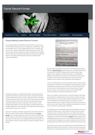 Tutorial: Resume Formats




 Using Resume Formats               Resume            Resume Templates               How to Write a Resume             Sample Resume               Resume Examples


  Using & Writing Custom Resume Formats

  If you’ve always wanted to write different resume formats for your resume, but
  found the traditional structured process too frightening or overwhelming, maybe
  your imagination works in a more organic fashion like mine. In that case, start
  with your main character and the idea the character gives you for the plot. Then
  close your eyes, grab your notebook or computer, and watch the main character.
  Sooner or later resume formats will begin talking and moving around. When that
  happens, start writing! I guarantee what you hear and see will thoroughly
  surprise and delight you.




                                                                                           Also, don’t let your first draft scare you, because all first drafts tend to be utterly
                                                                                           frightening. Resume formats only have one purpose: it’s the place where you put
                                                                                           your ideas down on paper. The editing of the first draft is where the magic
                                                                                           happens. When I create the first draft of each chapter, it is an exhilarating
                                                                                           experience. Areal adrenaline rush! But I am first and foremost a poet, and like
                                                                                           most poets I love to edit. It’s the polishing of each of the resume formats,
                                                                                           sculpting it to sail smoothly into the next that gives me the greatest joy.

                                                                                           In fact I am currently working on new resume formats, which is proving to be the
                                                                                           most organic and intuitive one I’ve ever attempted, making it great fun to write. All
                                                                                           I started with this time was the main character and her cats. She never told me
                                                                                           her idea for a plot, so I just followed her around, writing down her thoughts,
                                                                                           words, and actions as she moved from scene to scene. Suddenly, other
                                                                                           characters appeared, and exciting subplots began to emerge.
  Even though my books are considered literary novels, I’ve always admired the
  mysteries of Tony Hillerman, and the way he laces his novels with information            Now I am six chapters into resume formats. The first five chapters have already
  about the Native American tribes in his area. I call books like these “info novels,”     been published or accepted by literary journals, because I always submit each
  and they are great fun if you’ve never read one. That is also a goal I try to achieve    finished chapter as a short story to gain publication credits for the novel. Yet the
  with my Occult novels. With these I’ve been able to weave information about              main character still hasn’t revealed the plot to me. No problem. This novel
  contemporary Pagan life, as well as real spells, resume formats, or rituals              seems to be following its own organic, information-rich resume formats course,
  throughout every chapter. This series also provides a wonderful opportunity to           and those who’ve read several of these chapters have enjoyed them immensely
  add data of interest to my women readers about holistic healing, feral cat rescue,       and can’t wait to find out what happens next. Me too!
  perimenopause, fibroids, and much more.
                                                                                           Don’t let fear stop you from writing the novel that’s been bubbling around in your
  Anyone who would like to undertake a big project like a first novel should know          imagination for days, months, or years. Most of all, don’t let a lack of money or
  the sky is the limit. If organic structure development, experimental resume              education stop you. I never took a writing class, and nineteen years later I’ve
  formats, and “info novels” appeal to you, go for it! Don’t worry if your ideas differ    published more than thirty poetry books and novels. My poems and short stories
  from the traditional novel. And don’t be afraid to seed your resume formats with         have appeared in over seven hundred literary resume formats, magazines, and
  information. Just make sure it occurs naturally within the flow of the storyline. For    anthologies worldwide. How did I do it? I used what was available to me. I found
  good examples, read the “info novels” written by novelists who excel in resume           my high school and college grammar books and studied those. And then I read
  formats.                                                                                 the poetry books and novels of writers I admire, and that’s how I learned to write.

                                                                                           Sometimes if your mind works in an organic fashion this may be the best way to
                                                                                           tackle your first types of resume formats. Then all you’ll need to do is let go, give
                                                                                           total control to an imaginary character who lives in your head, listen to what she


                                                                                                                                                        converted by Web2PDFConvert.com
 