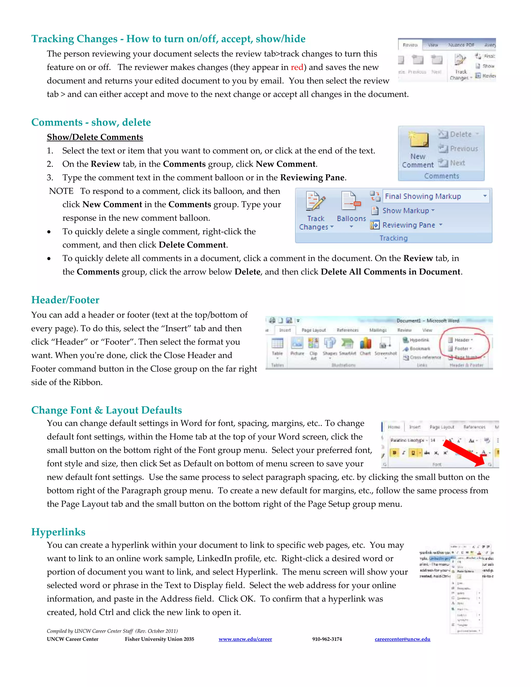 Tracking Changes - How to turn on/off, accept, show/hide
The person reviewing your document selects the review tab>track changes to turn this
feature on or off. The reviewer makes changes (they appear in red) and saves the new
document and returns your edited document to you by email. You then select the review
tab > and can either accept and move to the next change or accept all changes in the document.
Comments - show, delete
Show/Delete Comments
1. Select the text or item that you want to comment on, or click at the end of the text.
2. On the Review tab, in the Comments group, click New Comment.
3. Type the comment text in the comment balloon or in the Reviewing Pane.
NOTE To respond to a comment, click its balloon, and then
click New Comment in the Comments group. Type your
response in the new comment balloon.
 To quickly delete a single comment, right-click the
comment, and then click Delete Comment.
 To quickly delete all comments in a document, click a comment in the document. On the Review tab, in
the Comments group, click the arrow below Delete, and then click Delete All Comments in Document.
Header/Footer
You can add a header or footer (text at the top/bottom of
every page). To do this, select the “Insert” tab and then
click “Header” or “Footer”. Then select the format you
want. When you're done, click the Close Header and
Footer command button in the Close group on the far right
side of the Ribbon.
Change Font & Layout Defaults
You can change default settings in Word for font, spacing, margins, etc.. To change
default font settings, within the Home tab at the top of your Word screen, click the
small button on the bottom right of the Font group menu. Select your preferred font,
font style and size, then click Set as Default on bottom of menu screen to save your
new default font settings. Use the same process to select paragraph spacing, etc. by clicking the small button on the
bottom right of the Paragraph group menu. To create a new default for margins, etc., follow the same process from
the Page Layout tab and the small button on the bottom right of the Page Setup group menu.
Hyperlinks
You can create a hyperlink within your document to link to specific web pages, etc. You may
want to link to an online work sample, LinkedIn profile, etc. Right-click a desired word or
portion of document you want to link, and select Hyperlink. The menu screen will show your
selected word or phrase in the Text to Display field. Select the web address for your online
information, and paste in the Address field. Click OK. To confirm that a hyperlink was
created, hold Ctrl and click the new link to open it.
Compiled by UNCW Career Center Staff (Rev. October 2011)
UNCW Career Center Fisher University Union 2035 www.uncw.edu/career 910-962-3174 careercenter@uncw.edu
 