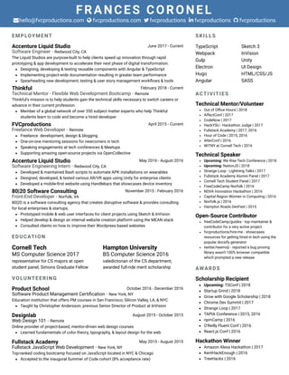 FRANCES CORONEL
hello@fvcproductions.com fvcproductions.com fvcproductions fvcproductions fvcproductions    
EMPLOYMENT
Accenture Liquid Studio June 2017 - Current
Software Engineer · Redwood City, CA
The Liquid Studios are purpose-built to help clients speed up innovation through rapid
prototyping & app development to accelerate their next phase of digital transformation.
Designing, developing & testing reusable components with Angular & TypeScript 
Implementing project-wide documentation resulting in greater team performance 
Spearheading new development, testing & user story management workﬂows & tools
Thinkful February 2018 - Current
Technical Mentor - Flexible Web Development Bootcamp · Remote
Thinkful's mission is to help students gain the technical skills necessary to switch careers or
advance in their current profession.
Member of a global network of over 350 subject matter experts who help Thinkful
students learn to code and become a hired developer
FVCproductions April 2015 - Current
Freelance Web Developer · Remote
Freelance  development, design & blogging
One-on-one mentoring sessions for newcomers in tech
Speaking engagements at tech conferences & Meetups
Supporting amazing open-source projects via OpenCollective
Accenture Liquid Studio May 2016 - August 2016
Software Engineering Intern · Redwood City, CA
Developed & maintained Bash scripts to automate APK installations on wearables
Designed, developed, & tested various AR/VR apps using Unity for enterprise clients
Developed a mobile-ﬁrst website using Handlebars that showcases device inventory
80|20 Software Consulting November 2015 - February 2016
Front-End Developer · Norfolk, VA
80|20 is a software consulting agency that creates disruptive software & provides consulting
for local enterprises & startups.
Prototyped mobile & web user interfaces for client projects using Sketch & InVision
Helped develop & design an internal website creation platform using the MEAN stack
Consulted clients on how to improve their Wordpress based websites
EDUCATION
Cornell Tech
MS Computer Science 2017
representative for CS majors at open
student panel, Simons Graduate Fellow
Hampton University
BS Computer Science 2016
valedictorian of the CS department,
awarded full-ride merit scholarship
VOLUNTEERING
Product School October 2016 - December 2016
Software Product Management Certiﬁcation · New York, NY
Education institution that offers PM courses in San Francisco, Silicon Valley, LA, & NYC
Taught by Christopher Andersson, previous Senior Director of Product at InVision
Designlab August 2015 - October 2015
Web Design 101 · Remote
Online provider of project-based, mentor-driven web design courses
Learned fundamentals of color theory, typography, & layout design for the web
Fullstack Academy May 2015 - August 2015
Fullstack JavaScript Web Development · New York, NY
Top-ranked coding bootcamp focused on JavaScript located in NYC & Chicago
Accepted to the inaugural Summer of Code cohort (8% acceptance rate)
SKILLS
TypeScript
Webpack
Gulp
Electron
Hugo
Angular
Sketch 3
InVision
Unity
UI Design
HTML/CSS/JS
SASS
ACTIVITIES
Technical Mentor/Volunteer
Out of Oﬃce Hours | 2018
AffectConf | 2017
CodeNow | 2017
HackYSU - Hackathon Judge | 2017
Fullstack Academy | 2017, 2016
Hour of Code | 2015, 2016
AlterConf | 2016
WiTNY at Cornell Tech | 2016
Technical Speaker
Upcoming: We Rise Tech Conference | 2018
Upcoming: NationJS | 2018
Strange Loop - Lightning Talks | 2017 
Fullstack Academy Alumni Panel | 2017
Cornell Tech Student Panel | 2017 
FreeCodeCamp Norfolk | 2016
NOVA Innovation Hackathon | 2016
Capital Region Women in Computing | 2016 
Norfolk.js | 2016
Hampton Roads DevFest | 2015
Open-Source Contributor
freeCodeCamp/guides - top maintainer &
contributor for a very active project
fvcproductions/hire-me - showcases
resources for getting hired in tech using the
popular docsify generator
twitter/twemoji - reported a bug proving
library wasn't 100% browser compatible
which prompted a new release
AWARDS
Scholarship Recipient
Upcoming: TSConf | 2018
Startup Grind | 2018
Grow with Google Scholarship | 2018 
Chrome Dev Summit | 2017
Strange Loop | 2017
TAPIA Conference | 2015, 2016
npmCamp | 2016
O'Reilly Fluent Conf | 2016 
React.js Conf | 2016
Hackathon Winner
Amazon Alexa Hackathon | 2017 
KentHackEnough | 2016 
TreeHacks | 2016
 