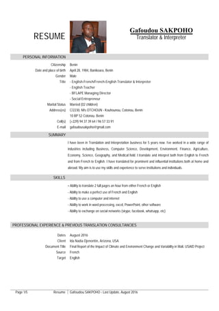 Page 1/5 Resume Gafoudou SAKPOHO - Last Update, August 2016
RESUME
PERSONAL INFORMATION
Citizenship Benin
Date and place of birth April 28, 1984, Banikoara, Benin
Gender Male
Title - English-French/French-English Translator & Interpreter
- English Teacher
- BFLAPE Managing Director
- Social Entrepreneur
Marital Status Married (02 children)
Address(es) C/2230, M/s OTCHOUN - Kouhounou, Cotonou, Benin
10 BP 52 Cotonou. Benin
Cell(s) (+229) 94 37 39 64 / 96 57 33 91
E-mail gafoudousakpoho@gmail.com
SUMMARY
I have been in Translation and Interpretation business for 5 years now. I've worked in a wide range of
industries including Business, Computer Science, Development, Environment, Finance, Agriculture,
Economy, Science, Geography, and Medical field. I translate and interpret both from English to French
and from French to English. I have translated for prominent and influential institutions both at home and
abroad. My aim is to use my skills and experience to serve institutions and individuals.
SKILLS
- Ability to translate 2 full pages an hour from either French or English
- Ability to make a perfect use of French and English
- Ability to use a computer and internet
- Ability to work in word processing, excel, PowerPoint, other software
- Ability to exchange on social networks (skype, facebook, whatsapp, etc)
PROFESSIONAL EXPERIENCE & PREVIOUS TRANSLATION CONSULTANCIES
Dates August 2016
Client Ida Nadia Djenontin, Arizona, USA
Document Title Final Report of the Impact of Climate and Environment Change and Variability in Mali, USAID Project
Source French
Target English
Gafoudou SAKPOHO
Translator & Interpreter
 