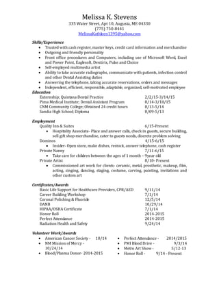 Melissa K. Stevens
335 Water Street, Apt 10, Augusta, ME 04330
(775) 750-8441
MelissaKathleen1395@yahoo.com
Skills/Experience
 Trusted with cash register, master keys, credit card information and merchandise
 Outgoing and friendly personality
 Front office procedures and Computers, including use of Microsoft Word, Excel
and Power Point, Eaglesoft, Dentirix, Pulse and Choice
 Self-employed multimedia artist
 Ability to take accurate radiographs, communicate with patients, infection control
and other Dental Assisting duties
 Answering the telephone, taking accurate reservations, orders and messages
 Independent, efficient, responsible, adaptable, organized, self-motivated employee
Education
Externship; Quintana Dental Practice 2/2/15-3/14/15
Pima Medical Institute; Dental Assistant Program 8/14-3/18/15
CNM Community College; Obtained 24 credit hours 8/13-5/14
Sandia High School; Diploma 8/09-5/13
Employment
Quality Inn & Suites 6/15-Present
 Hospitality Associate- Place and answer calls, check in guests, secure building,
sell gift shop merchandise, cater to guests needs, discrete problem solving
Dominos 4/15-6/15
 Insider- Open store, make dishes, restock, answer telephone, cash register
Private Nanny 7/11-6/15
 Take care for children between the ages of 1 month – 9year old
Private Artist 8/10- Present
 Commissioned art work for clients- ceramic, metal, prosthetic, makeup, film,
acting, singing, dancing, staging, costume, carving, painting, invitations and
other custom art
Certificates/Awards
Basic Life Support for Healthcare Providers, CPR/AED 9/11/14
Career Building Workshop 7/1/14
Coronal Polishing & Fluoride 12/5/14
DANB 10/29/14
HIPAA/OSHA Certificate 7/1/14
Honor Roll 2014-2015
Perfect Attendance 2014-2015
Radiation Health and Safety 9/24/14
Volunteer Work/Awards
 American Cancer Society - 10/14
 NM Mission of Mercy -
10/24/14
 Blood/Plasma Donor- 2014-2015
 Perfect Attendance - 2014/2015
 PMI Blood Drive - 9/3/14
 Metro Art Show - 5/12-13
 Honor Roll - 9/14 - Present
 