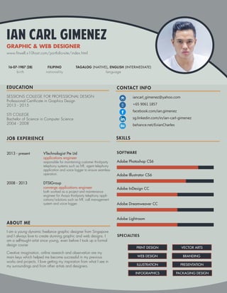 Ian Carl Gimenez
GRAPHIC & WEB DESIGNER
SOFTWARE
SPECIALTIES
Adobe Photoshop CS6
Adobe Illustrator CS6
Adobe InDesign CC
Adobe Dreamweaver CC
Adobe Lightroom
PRINT DESIGN
WEB DESIGN
ILLUSTRATION
INFOGRAPHICS
VECTOR ARTS
BRANDING
PRESENTATION
PACKAGING DESIGN
EDUCATION
JOB EXPERIENCE
ABOUT ME
SKILLS
CONTACT INFO
iancarl_gimenez@yahoo.com
+65 9061 1857
facebook.com/ian.gimenez
sg.linkedin.com/in/ian-carl-gimenez
behance.net/EvianCharles
STI COLLEGE
Bachelor of Science in Computer Science
2004 - 2008
SESSIONS COLLEGE FOR PROFESSIONAL DESIGN
Professional Certificate in Graphics Design
2013 - 2015
2013 - present
2008 - 2013
VTechnologist Pte Ltd
applications engineer
responsible for maintaining customer third-party
telephony systems such as IVR, agent telephony
application and voice logger to ensure seamless
operation.
DTSIGroup
converge applications engineer
both worked as a project and maintenance
engineer for Avaya third-party telephony appli-
cations/solutions such as IVR, call management
system and voice logger.
I am a young dynamic freelance graphic designer from Singapore
and I always love to create stunning graphic and web designs. I
am a self-taught artist since young, even before I took up a formal
design course.
Creative imagination, online research and observation are my
main keys which helped me become successful in my previous
works and projects. I love getting my inspiration from what I see in
my surroundings and from other artists and designers.
16-07-1987 (28)
birth nationality
FILIPINO TAGALOG (NATIVE), ENGLISH (INTERMEDIATE)
language
www.fitwell.x10host.com/portfolio-site/index.html
 
