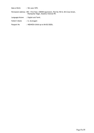 Date of Birth : 9th June 1979.
Permanent Address: BF2 – First floor, CROWN Apartment, Plot No.192 B, 4th Cross Street,
Poompuhar Nagar, Kolathur Chennai-99.
Languages Known : English and Tamil.
Father’s Name : G. Arumugam
Passport No : H8244524 (Valid up to 04/02/2020).
Page 5 of 5
 