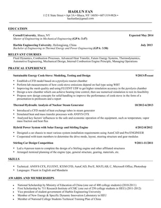 HAOLUN FAN
112 E State Street • Apt 3A • Ithaca, NY 14850 • 607-319-9826 •
haolunfan@gmail.com

EDUCATION
Cornell University, Ithaca, NY
Master of Engineering in Mechanical Engineering (GPA: 3.47)

Expected May 2014

Harbin Engineering University, Heilongjiang, China
Bachelor of Engineering in Thermal Energy and Power Engineering (GPA: 3.50)

July 2013

RELEVANT COURSES
Fluid Dynamics, Combustion Processes, Advanced Heat Transfer, Future Energy Systems, Thermodynamics,
Automotive Engineering, Mechanical Design, Internal Combustion Engine Principle, Managing Operations

PRATICAL EXPERIENCE
Sustainable Energy Cook-Stove: Modeling, Testing and Design

•
•
•
•
•

9/2013-Present

Establish a CFD model based on a pyrolysis reactor chamber
Perform lab measurements of how cook-stove emissions depend on fuel type using WBT
Improving the mesh quality and using FLUENT UDF to get higher simulation accuracy in the pyrolysis chamber
Design a new chamber which can achieve heating time control, then use numerical simulation to test its feasibility
Propose new design concepts for solid handling to improve the performance of cook-stove in the form of a
presentation to professors and a report

Thermal Hydraulic Analysis of Nuclear Steam Generator

10/2012-6/2013

• Introduced a CFD model of heat exchange tubes in steam generator
• Simulated heat and mass transfer processes with ANSYS CFX
• Analyzed key factors' influences to the safe and economic operation of the equipment, such as temperature, vapor
mass fraction and heat flux
Hybrid Power System with Solar Energy and Stirling Engine

4/2012-8/2012

• Designed a car chassis to meet various system installation requirements using AutoCAD and Pro/ENGINEER
• Cooperated with team members to determine the drive mode, layout, steering structure and gear modulus
Stirling Car Design Competition

9/2011-11/2011

• Led a 4-person team to complete the design of a Stirling engine and other affiliated structures
• Arranged itemized planning of the engine type, general structure, gearing, materials, etc.
SKILLS

• Technical: ANSYS CFX, FLUENT, ICEM CFD, AutoCAD, Pro/E, MATLAB, C, Microsoft Office, Photoshop
• Languages: Fluent in English and Mandarin
AWARDS AND MEMBERSHIPS






National Scholarship by Ministry of Education of China (one out of 400 college students) (2010-2011)
First Scholarship by 711 Research Institute of CSIC (one out of 250 college students in HEU) (2011-2012)
Vice president of student government of Harbin Engineering University
Member of New Energy & Specific Dynamic Innovation Laboratory in HEU
Member of National College Students Technical Training Plan of China

 