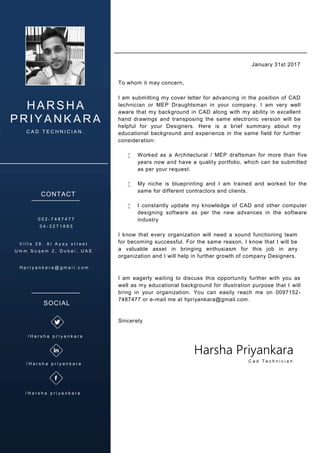 HARSHA
PRIYANKARA
C A D T E C H N I C I A N .
CONTACT
0 5 2 - 7 4 8 7 4 7 7
0 4 - 3 2 7 1 8 8 3
V i l l a 2 8 , A l A y a y s t r e e t
U m m S u q e m 2 , D u b a i , U A E
H p r i y a n k a r a @ g m a i l . c o m
To whom it may concern,
I am submitting my cover letter for advancing in the position of CAD
technician or MEP Draughtsman in your company. I am very well
aware that my background in CAD along with my ability in excellent
hand drawings and transposing the same electronic version will be
helpful for your Designers. Here is a brief summary about my
educational background and experience in the same field for further
consideration:
 Worked as a Architectural / MEP draftsman for more than five
years now and have a quality portfolio, which can be submitted
as per your request.
 My niche is blueprinting and I am trained and worked for the
same for different contractors and clients.
 I constantly update my knowledge of CAD and other computer
designing software as per the new advances in the software
industry
I know that every organization will need a sound functioning team
for becoming successful. For the same reason, I know that I will be
a valuable asset in bringing enthusiasm for this job in any
organization and I will help in further growth of company Designers.
I am eagerly waiting to discuss this opportunity further with you as
well as my educational background for illustration purpose that I will
bring in your organization. You can easily reach me on 0097152-
7487477 or e-mail me at hpriyankara@gmail.com.
Sincerely
January 31st 2017
Harsha Priyankara
C a d T e c h n i c i a n
SOCIAL
/ H a r s h a p r i y a n k a r a
/ H a r s h a p r i y a n k a r a
/ H a r s h a p r i y a n k a r a
 