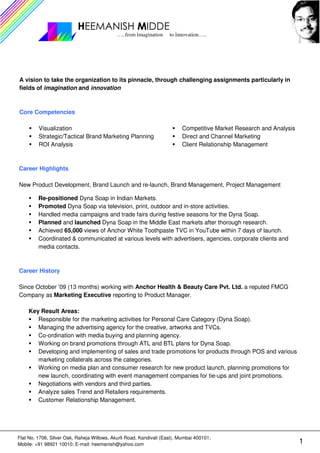HEEMANISH MIDDE
                                             …..from imagination     to innovation…..




A vision to take the organization to its pinnacle, through challenging assignments particularly in
fields of imagination and innovation



Core Competencies

         Visualization                                                    Competitive Market Research and Analysis
         Strategic/Tactical Brand Marketing Planning                      Direct and Channel Marketing
         ROI Analysis                                                     Client Relationship Management



Career Highlights

New Product Development, Brand Launch and re-launch, Brand Management, Project Management

         Re-positioned Dyna Soap in Indian Markets.
         Promoted Dyna Soap via television, print, outdoor and in-store activities.
         Handled media campaigns and trade fairs during festive seasons for the Dyna Soap.
         Planned and launched Dyna Soap in the Middle East markets after thorough research.
         Achieved 65,000 views of Anchor White Toothpaste TVC in YouTube within 7 days of launch.
         Coordinated & communicated at various levels with advertisers, agencies, corporate clients and
         media contacts.



Career History

Since October ’09 (13 months) working with Anchor Health & Beauty Care Pvt. Ltd. a reputed FMCG
Company as Marketing Executive reporting to Product Manager.

     Key Result Areas:
        Responsible for the marketing activities for Personal Care Category (Dyna Soap).
        Managing the advertising agency for the creative, artworks and TVCs.
        Co-ordination with media buying and planning agency.
        Working on brand promotions through ATL and BTL plans for Dyna Soap.
        Developing and implementing of sales and trade promotions for products through POS and various
        marketing collaterals across the categories.
        Working on media plan and consumer research for new product launch, planning promotions for
        new launch, coordinating with event management companies for tie-ups and joint promotions.
        Negotiations with vendors and third parties.
        Analyze sales Trend and Retailers requirements.
        Customer Relationship Management.




Flat No. 1706, Silver Oak, Raheja Willows, Akurli Road, Kandivali (East), Mumbai 400101;
Mobile: +91 98921 10010; E-mail: heemanish@yahoo.com                                                                 1
 