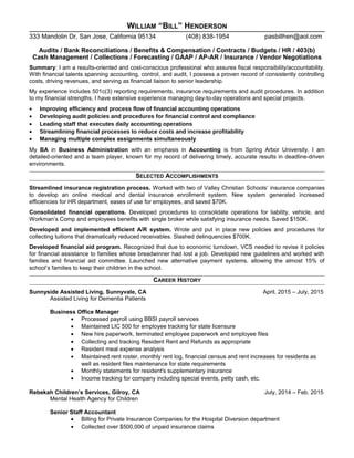 WILLIAM “BILL” HENDERSON
333 Mandolin Dr, San Jose, California 95134 (408) 838-1954 pasbillhen@aol.com
Audits / Bank Reconciliations / Benefits & Compensation / Contracts / Budgets / HR / 403(b)
Cash Management / Collections / Forecasting / GAAP / AP-AR / Insurance / Vendor Negotiations
Summary: I am a results-oriented and cost-conscious professional who assures fiscal responsibility/accountability.
With financial talents spanning accounting, control, and audit, I possess a proven record of consistently controlling
costs, driving revenues, and serving as financial liaison to senior leadership.
My experience includes 501c(3) reporting requirements, insurance requirements and audit procedures. In addition
to my financial strengths, I have extensive experience managing day-to-day operations and special projects.
• Improving efficiency and process flow of financial accounting operations
• Developing audit policies and procedures for financial control and compliance
• Leading staff that executes daily accounting operations
• Streamlining financial processes to reduce costs and increase profitability
• Managing multiple complex assignments simultaneously
My BA in Business Administration with an emphasis in Accounting is from Spring Arbor University. I am
detailed-oriented and a team player, known for my record of delivering timely, accurate results in deadline-driven
environments.
SELECTED ACCOMPLISHMENTS
Streamlined insurance registration process. Worked with two of Valley Christian Schools’ insurance companies
to develop an online medical and dental insurance enrollment system. New system generated increased
efficiencies for HR department, eases of use for employees, and saved $70K.
Consolidated financial operations. Developed procedures to consolidate operations for liability, vehicle, and
Workman’s Comp and employees benefits with single broker while satisfying insurance needs. Saved $150K.
Developed and implemented efficient A/R system. Wrote and put in place new policies and procedures for
collecting tuitions that dramatically reduced receivables. Slashed delinquencies $700K.
Developed financial aid program. Recognized that due to economic turndown, VCS needed to revise it policies
for financial assistance to families whose breadwinner had lost a job. Developed new guidelines and worked with
families and financial aid committee. Launched new alternative payment systems, allowing the almost 15% of
school’s families to keep their children in the school.
CAREER HISTORY
Sunnyside Assisted Living, Sunnyvale, CA April, 2015 – July, 2015
Assisted Living for Dementia Patients
Business Office Manager
• Processed payroll using BBSI payroll services
• Maintained LIC 500 for employee tracking for state licensure
• New hire paperwork, terminated employee paperwork and employee files
• Collecting and tracking Resident Rent and Refunds as appropriate
• Resident meal expense analysis
• Maintained rent roster, monthly rent log, financial census and rent increases for residents as
well as resident files maintenance for state requirements
• Monthly statements for resident's supplementary insurance
• Income tracking for company including special events, petty cash, etc.
Rebekah Children’s Services, Gilroy, CA July, 2014 – Feb. 2015
Mental Health Agency for Children
Senior Staff Accountant
• Billing for Private Insurance Companies for the Hospital Diversion department
• Collected over $500,000 of unpaid insurance claims
 