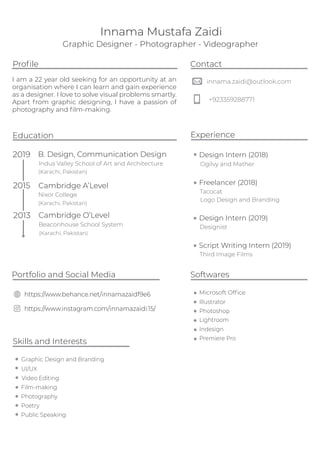 Graphic Designer - Photographer - Videographer
innama.zaidi@outlook.com
+923359288771
Contact
Education
2013 Cambridge O’Level
Beaconhouse School System
2015 Cambridge A’Level
Nixor College
2019 B. Design, Communication Design
Indus Valley School of Art and Architecture
Softwares
I am a 22 year old seeking for an opportunity at an
organisation where I can learn and gain experience
as a designer. I love to solve visual problems smartly.
Apart from graphic designing, I have a passion of
photography and ﬁlm-making.
Proﬁle
Microsoft Ofﬁce
Illustrator
Photoshop
Lightroom
Indesign
Skills and Interests
Public Speaking
Portfolio and Social Media
https://www.behance.net/innamazaidf9e6
https://www.instagram.com/innamazaidi.15/
Experience
Design Intern (2018)
Freelancer (2018)
Tacocat
Ogilvy and Mather
Logo Design and Branding
Premiere Pro
Innama Mustafa Zaidi
Graphic Design and Branding
Poetry
Design Intern (2019)
Designist
Video Editing
Film-making
UI/UX
Photography
Script Writing Intern (2019)
Third Image Films
(Karachi, Pakistan)
(Karachi, Pakistan)
(Karachi, Pakistan)
 