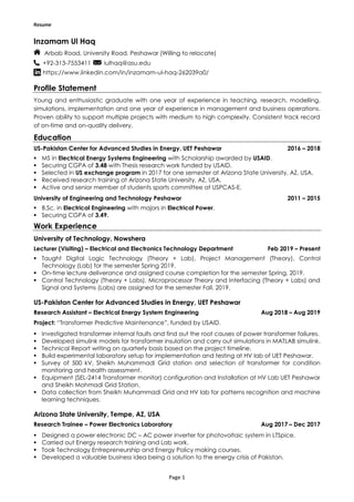 Resume
Page 1
Inzamam Ul Haq
Arbab Road, University Road, Peshawar (Willing to relocate)
+92-313-7553411 iulhaq@asu.edu
https://www.linkedin.com/in/inzamam-ul-haq-262039a0/
Profile Statement
Young and enthusiastic graduate with one year of experience in teaching, research, modelling,
simulations, implementation and one year of experience in management and business operations.
Proven ability to support multiple projects with medium to high complexity. Consistent track record
of on-time and on-quality delivery.
Education
US-Pakistan Center for Advanced Studies in Energy, UET Peshawar 2016 – 2018
 MS in Electrical Energy Systems Engineering with Scholarship awarded by USAID.
 Securing CGPA of 3.48 with Thesis research work funded by USAID.
 Selected in US exchange program in 2017 for one semester at Arizona State University, AZ, USA.
 Received research training at Arizona State University, AZ, USA.
 Active and senior member of students sports committee at USPCAS-E.
University of Engineering and Technology Peshawar 2011 – 2015
 B.Sc. in Electrical Engineering with majors in Electrical Power.
 Securing CGPA of 3.49.
Work Experience
University of Technology, Nowshera
Lecturer (Visiting) – Electrical and Electronics Technology Department Feb 2019 – Present
 Taught Digital Logic Technology (Theory + Lab), Project Management (Theory), Control
Technology (Lab) for the semester Spring 2019.
 On-time lecture deliverance and assigned course completion for the semester Spring, 2019.
 Control Technology (Theory + Labs), Microprocessor Theory and Interfacing (Theory + Labs) and
Signal and Systems (Labs) are assigned for the semester Fall, 2019.
US-Pakistan Center for Advanced Studies in Energy, UET Peshawar
Research Assistant – Electrical Energy System Engineering Aug 2018 – Aug 2019
Project: “Transformer Predictive Maintenance”, funded by USAID.
 Investigated transformer internal faults and find out the root causes of power transformer failures.
 Developed simulink models for transformer insulation and carry out simulations in MATLAB simulink.
 Technical Report writing on quarterly basis based on the project timeline.
 Build experimental laboratory setup for implementation and testing at HV lab of UET Peshawar.
 Survey of 500 kV, Sheikh Muhammadi Grid station and selection of transformer for condition
monitoring and health assessment.
 Equipment (SEL-2414 Transformer monitor) configuration and Installation at HV Lab UET Peshawar
and Sheikh Mohmadi Grid Station.
 Data collection from Sheikh Muhammadi Grid and HV lab for patterns recognition and machine
learning techniques.
Arizona State University, Tempe, AZ, USA
Research Trainee – Power Electronics Laboratory Aug 2017 – Dec 2017
 Designed a power electronic DC – AC power inverter for photovoltaic system in LTSpice.
 Carried out Energy research training and Lab work.
 Took Technology Entrepreneurship and Energy Policy making courses.
 Developed a valuable business idea being a solution to the energy crisis of Pakistan.
 